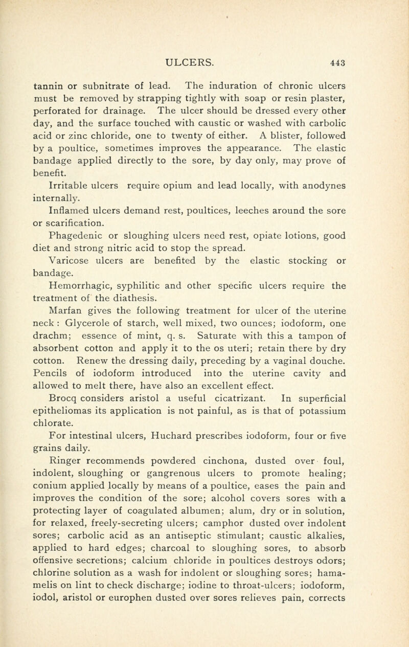 tannin or subnitrate of lead. The induration of chronic ulcers must be removed by strapping tightly with soap or resin plaster, perforated for drainage. The ulcer should be dressed every other day, and the surface touched with caustic or washed with carbolic acid or zinc chloride, one to twenty of either. A blister, followed by a poultice, sometimes improves the appearance. The elastic bandage applied directly to the sore, by day only, may prove of benefit. Irritable ulcers require opium and lead locally, with anodynes internally. Inflamed ulcers demand rest, poultices, leeches around the sore or scarification. Phagedenic or sloughing ulcers need rest, opiate lotions, good diet and strong nitric acid to stop the spread. Varicose ulcers are benefited by the elastic stocking or bandage. Hemorrhagic, syphilitic and other specific ulcers require the treatment of the diathesis. Marfan gives the following treatment for ulcer of the uterine neck : Glycerole of starch, well mixed, two ounces; iodoform, one drachm; essence of mint, q. s. Saturate with this a tampon of absorbent cotton and apply it to the os uteri; retain there by dry cotton. Renew the dressing daily, preceding by a vaginal douche. Pencils of iodoform introduced into the uterine cavity and allowed to melt there, have also an excellent effect. Brocq considers aristol a useful cicatrizant. In superficial epitheliomas its application is not painful, as is that of potassium chlorate. For intestinal ulcers, Huchard prescribes iodoform, four or five grains daily. Ringer recommends powdered cinchona, dusted over foul, indolent, sloughing or gangrenous ulcers to promote healing; conium applied locally by means of a poultice, eases the pain and improves the condition of the sore; alcohol covers sores with a protecting layer of coagulated albumen; alum, dry or in solution, for relaxed, freely-secreting ulcers; camphor dusted over indolent sores; carbolic acid as an antiseptic stimulant; caustic alkalies, applied to hard edges; charcoal to sloughing sores, to absorb offensive secretions; calcium chloride in poultices destroys odors; chlorine solution as a wash for indolent or sloughing sores; hama- melis on lint to check discharge; iodine to throat-ulcers; iodoform, iodol, aristol or europhen dusted over sores relieves pain, corrects