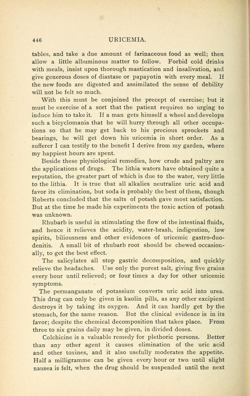 tables, and take a due amount of farinaceous food as well; then allow a little albuminous matter to follow. Forbid cold drinks with meals, insist upon thorough mastication and insalivation, and give generous doses of diastase or papayotin with every meal. If the new foods are digested and assimilated the sense of debility will not be felt so much. With this must be conjoined the precept of exercise; but it must be exercise of a sort that the patient requires no urging to induce him to take it. If a man gets himself a wheel and develops such a bicyclomania that he will hurry through all other occupa- tions so that he may get back to his precious sprockets and bearings, he will get down his uricemia in short order. As a sufferer I can testify to the benefit I derive from my garden, where my happiest hours are spent. Beside these physiological remedies, how crude and paltry are the applications of drugs. The lithia waters have obtained quite a reputation, the greater part of which is due to the water, very little to the lithia. It is true that all alkalies neutralize uric acid and favor its elimination, but soda is probably the best of them, though Roberts concluded that the salts of potash gave most satisfaction. But at the time he made his experiments the toxic action of potash was unknown. Rhubarb is useful in stimulating the flow of the intestinal fluids, and hence it relieves the acidity, water-brash, indigestion, low spirits, biliousness and other evidences of uricemic gastro-duo- denitis. A small bit of rhubarb root should be chewed occasion- ally, to get the best effect. The salicylates all stop gastric decomposition, and quickly relieve the headaches. Use only the purest salt, giving five grains every hour until relieved; or four times a day for other uricemic symptoms. The permanganate of potassium converts uric acid into urea. This drug can only be given in kaolin pills, as any other excipient destroys it by taking its oxygen. And it can hardly get by the stomach, for the same reason. But the clinical evidence is in its favor; despite the chemical decomposition that takes place. From three to six grains daily may be given, in divided doses. Colchicine is a valuable remedy for plethoric persons. Better than any other agent it causes elimination of the uric acid and other toxines, and it also usefully moderates the appetite. Half a milligramme can be given every hour or two until slight nausea is felt, when the drug should be suspended until the next