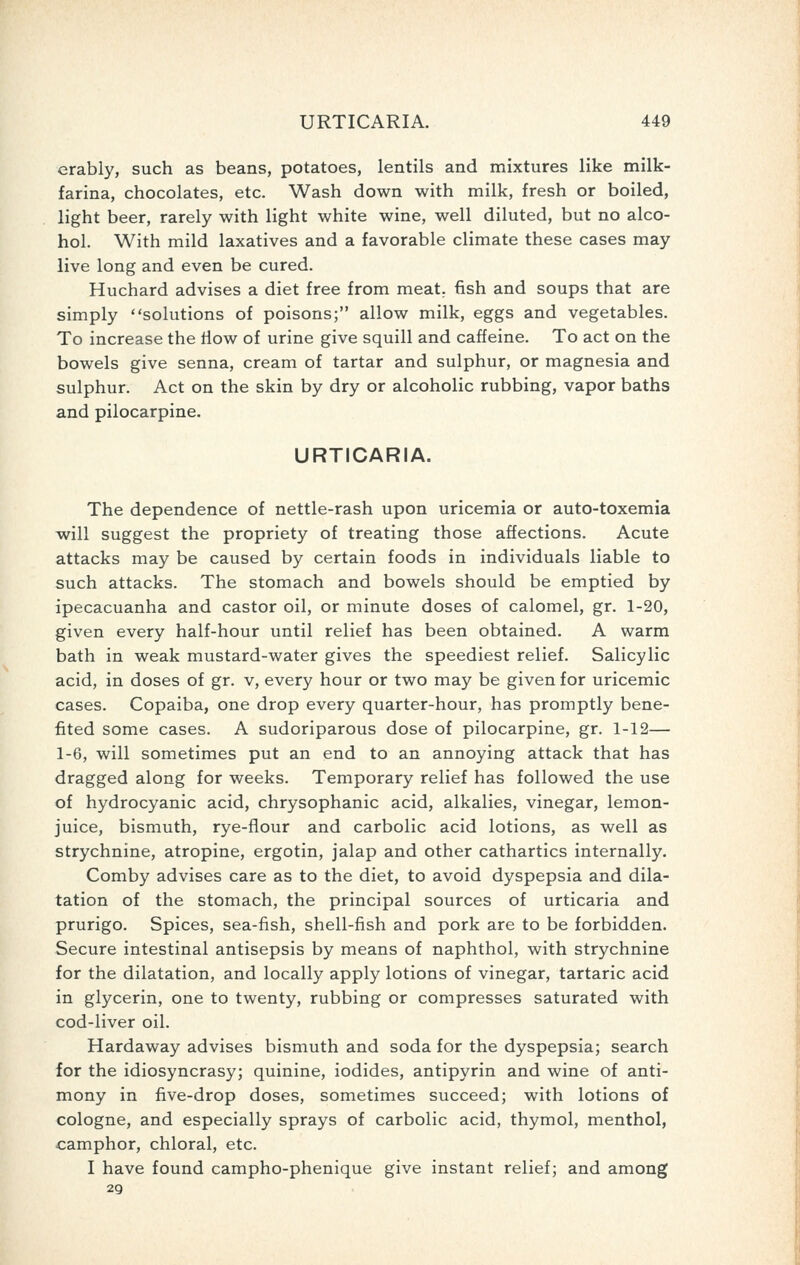 erably, such as beans, potatoes, lentils and mixtures like milk- farina, chocolates, etc. Wash down with milk, fresh or boiled, light beer, rarely with light white wine, well diluted, but no alco- hol. With mild laxatives and a favorable climate these cases may live long and even be cured. Huchard advises a diet free from meat, fish and soups that are simply solutions of poisons; allow milk, eggs and vegetables. To increase the tlow of urine give squill and caffeine. To act on the bowels give senna, cream of tartar and sulphur, or magnesia and sulphur. Act on the skin by dry or alcoholic rubbing, vapor baths and pilocarpine. URTICARIA. The dependence of nettle-rash upon uricemia or auto-toxemia will suggest the propriety of treating those affections. Acute attacks may be caused by certain foods in individuals liable to such attacks. The stomach and bowels should be emptied by ipecacuanha and castor oil, or minute doses of calomel, gr. 1-20, given every half-hour until relief has been obtained. A warm bath in weak mustard-water gives the speediest relief. Salicylic acid, in doses of gr. v, every hour or two may be given for uricemic cases. Copaiba, one drop every quarter-hour, has promptly bene- fited some cases. A sudoriparous dose of pilocarpine, gr. 1-12— 1-6, will sometimes put an end to an annoying attack that has dragged along for weeks. Temporary relief has followed the use of hydrocyanic acid, chrysophanic acid, alkalies, vinegar, lemon- juice, bismuth, rye-flour and carbolic acid lotions, as well as strychnine, atropine, ergotin, jalap and other cathartics internally. Comby advises care as to the diet, to avoid dyspepsia and dila- tation of the stomach, the principal sources of urticaria and prurigo. Spices, sea-fish, shell-fish and pork are to be forbidden. Secure intestinal antisepsis by means of naphthol, with strychnine for the dilatation, and locally apply lotions of vinegar, tartaric acid in glycerin, one to twenty, rubbing or compresses saturated with cod-liver oil. Hardaway advises bismuth and soda for the dyspepsia; search for the idiosyncrasy; quinine, iodides, antipyrin and wine of anti- mony in five-drop doses, sometimes succeed; with lotions of cologne, and especially sprays of carbolic acid, thymol, menthol, camphor, chloral, etc. I have found campho-phenique give instant relief; and among 29