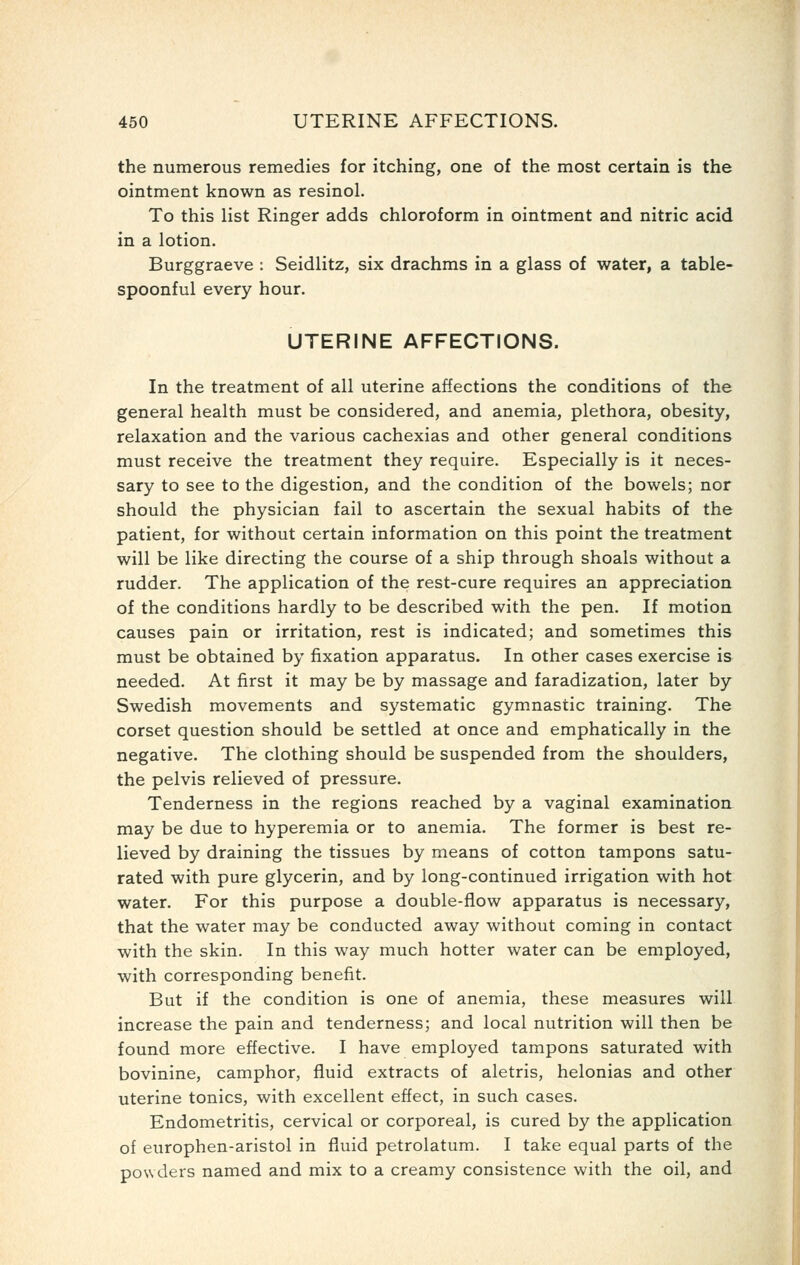 the numerous remedies for itching, one of the most certain is the ointment known as resinol. To this list Ringer adds chloroform in ointment and nitric acid in a lotion. Burggraeve : Seidlitz, six drachms in a glass of water, a table- spoonful every hour. UTERINE AFFECTIONS. In the treatment of all uterine affections the conditions of the general health must be considered, and anemia, plethora, obesity, relaxation and the various cachexias and other general conditions must receive the treatment they require. Especially is it neces- sary to see to the digestion, and the condition of the bowels; nor should the physician fail to ascertain the sexual habits of the patient, for without certain information on this point the treatment will be like directing the course of a ship through shoals without a rudder. The application of the rest-cure requires an appreciation of the conditions hardly to be described with the pen. If motion causes pain or irritation, rest is indicated; and sometimes this must be obtained by fixation apparatus. In other cases exercise is needed. At first it may be by massage and faradization, later by Swedish movements and systematic gymnastic training. The corset question should be settled at once and emphatically in the negative. The clothing should be suspended from the shoulders, the pelvis relieved of pressure. Tenderness in the regions reached by a vaginal examination may be due to hyperemia or to anemia. The former is best re- lieved by draining the tissues by means of cotton tampons satu- rated with pure glycerin, and by long-continued irrigation with hot water. For this purpose a double-flow apparatus is necessary, that the water may be conducted away without coming in contact with the skin. In this way much hotter water can be employed, with corresponding benefit. But if the condition is one of anemia, these measures will increase the pain and tenderness; and local nutrition will then be found more effective. I have employed tampons saturated with bovinine, camphor, fluid extracts of aletris, helonias and other uterine tonics, with excellent effect, in such cases. Endometritis, cervical or corporeal, is cured by the application of europhen-aristol in fluid petrolatum. I take equal parts of the powders named and mix to a creamy consistence with the oil, and