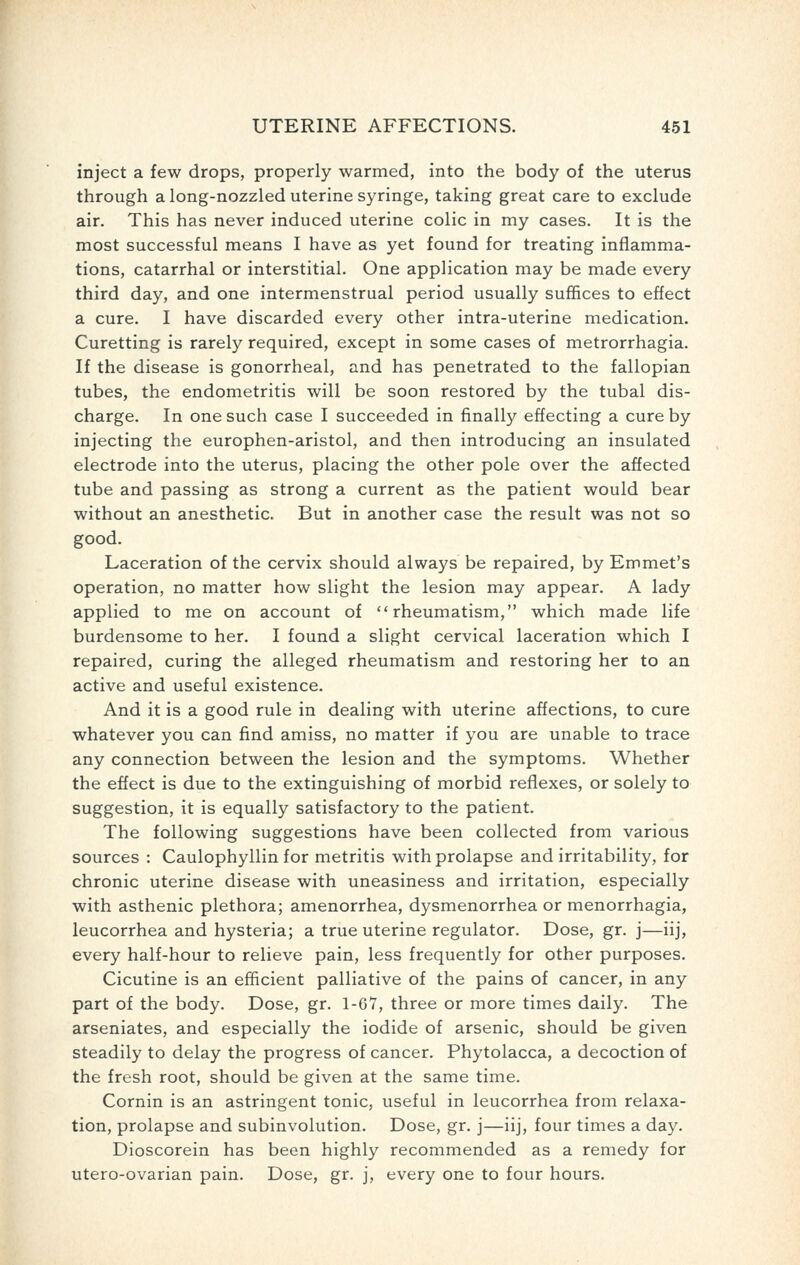 inject a few drops, properly warmed, into the body of the uterus through a long-nozzled uterine syringe, taking great care to exclude air. This has never induced uterine colic in my cases. It is the most successful means I have as yet found for treating inflamma- tions, catarrhal or interstitial. One application may be made every third day, and one intermenstrual period usually suffices to effect a cure. I have discarded every other intra-uterine medication. Curetting is rarely required, except in some cases of metrorrhagia. If the disease is gonorrheal, and has penetrated to the fallopian tubes, the endometritis will be soon restored by the tubal dis- charge. In one such case I succeeded in finally effecting a cure by injecting the europhen-aristol, and then introducing an insulated electrode into the uterus, placing the other pole over the affected tube and passing as strong a current as the patient would bear without an anesthetic. But in another case the result was not so good. Laceration of the cervix should always be repaired, by Emmet's operation, no matter how slight the lesion may appear. A lady applied to me on account of rheumatism, which made life burdensome to her. I found a slight cervical laceration which I repaired, curing the alleged rheumatism and restoring her to an active and useful existence. And it is a good rule in dealing with uterine affections, to cure whatever you can find amiss, no matter if you are unable to trace any connection between the lesion and the symptoms. Whether the effect is due to the extinguishing of morbid reflexes, or solely to suggestion, it is equally satisfactory to the patient. The following suggestions have been collected from various sources : Caulophyllin for metritis with prolapse and irritability, for chronic uterine disease with uneasiness and irritation, especially with asthenic plethora; amenorrhea, dysmenorrhea or menorrhagia, leucorrhea and hysteria; a true uterine regulator. Dose, gr. j—iij, every half-hour to relieve pain, less frequently for other purposes. Cicutine is an efficient palliative of the pains of cancer, in any part of the body. Dose, gr. 1-67, three or more times daily. The arseniates, and especially the iodide of arsenic, should be given steadily to delay the progress of cancer. Phytolacca, a decoction of the fresh root, should be given at the same time. Cornin is an astringent tonic, useful in leucorrhea from relaxa- tion, prolapse and subinvolution. Dose, gr. j—iij, four times a day. Dioscorein has been highly recommended as a remedy for utero-ovarian pain. Dose, gr. j, every one to four hours.