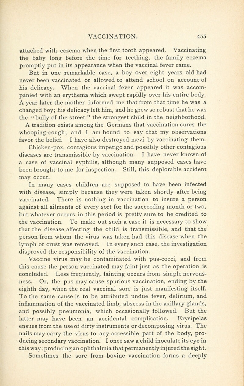 attacked with eczema when the first tooth appeared. Vaccinating the baby long before the time for teething, the family eczema promptly put in its appearance when the vaccinal fever came. But in one remarkable case, a boy over eight years old had never been vaccinated or allowed to attend school on account of his delicacy. When the vaccinal fever appeared it was accom- panied with an erythema which swept rapidly over his entire body. A year later the mother informed me that from that time he was a changed boy; his delicacy left him, and he grew so robust that he was the bully of the street, the strongest child in the neighborhood. A tradition exists among the Germans that vaccination cures the whooping-cough; and I am bound to say that my observations favor the belief. I have also destroyed naevi by vaccinating them. Chicken-pox, contagious impetigo and possibly other contagious diseases are transmissible by vaccination. I have never known of a case of vaccinal syphilis, although many supposed cases have been brought to me for inspection. Still, this deplorable accident may occur. In many cases children are supposed to have been infected with disease, simply because they were taken shortly after being vaccinated. There is nothing in vaccination to insure a person against all ailments of every sort for the succeeding month or two, but whatever occurs in this period is pretty sure to be credited to the vaccination. To make out such a case it is necessary to show that the disease affecting the child is transmissible, and that the person from whom the virus was taken had this disease when the lymph or crust was removed. In every such case, the investigation disproved the responsibility of the vaccination. Vaccine virus may be contaminated with pus-cocci, and from this cause the person vaccinated may faint just as the operation is concluded. Less frequently, fainting occurs from simple nervous- ness. Or, the pus may cause spurious vaccination, ending by the eighth day, when the real vaccinal sore is just manifesting itself. To the same cause is to be attributed undue fever, delirium, and inflammation of the vaccinated limb, abscess in the axillary glands, and possibly pneumonia, which occasionally followed. But the latter may have been an accidental complication. Erysipelas ensues from the use of dirty instruments or decomposing virus. The nails may carry the virus to any accessible part of the body, pro- ducing secondary vaccination. I once saw a child inoculate its eye in this way; producing an ophthalmia that permanently injured the sight. Sometimes the sore from bovine vaccination forms a deeply