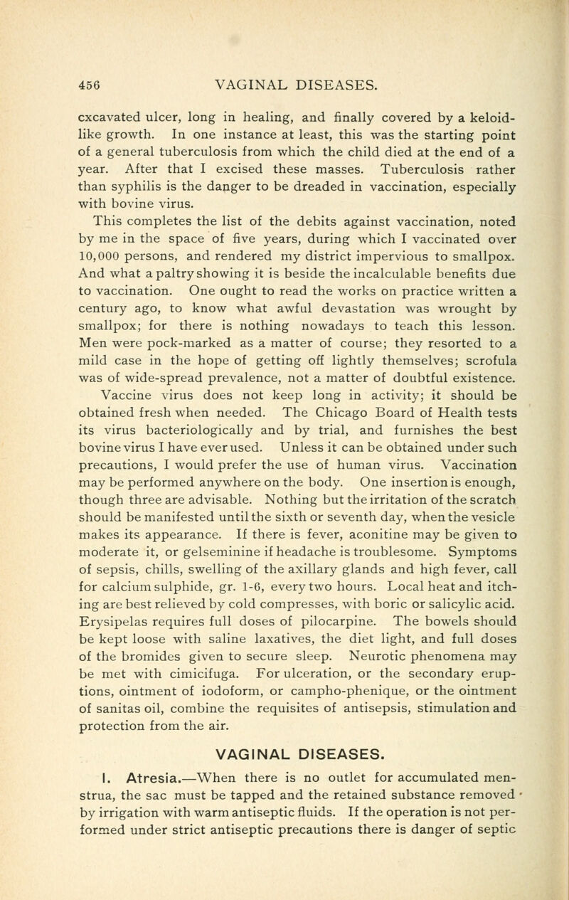 excavated ulcer, long in healing, and finally covered by a keloid- like growth. In one instance at least, this was the starting point of a general tuberculosis from which the child died at the end of a year. After that I excised these masses. Tuberculosis rather than syphilis is the danger to be dreaded in vaccination, especially with bovine virus. This completes the list of the debits against vaccination, noted by me in the space of five years, during which I vaccinated over 10,000 persons, and rendered my district impervious to smallpox. And what a paltry showing it is beside the incalculable benefits due to vaccination. One ought to read the works on practice written a century ago, to know what awful devastation was wrought by smallpox; for there is nothing nowadays to teach this lesson. Men were pock-marked as a matter of course; they resorted to a mild case in the hope of getting off lightly themselves; scrofula was of wide-spread prevalence, not a matter of doubtful existence. Vaccine virus does not keep long in activity; it should be obtained fresh when needed. The Chicago Board of Health tests its virus bacteriologically and by trial, and furnishes the best bovine virus I have ever used. Unless it can be obtained under such precautions, I would prefer the use of human virus. Vaccination may be performed anywhere on the body. One insertion is enough, though three are advisable. Nothing but the irritation of the scratch should be manifested until the sixth or seventh day, when the vesicle makes its appearance. If there is fever, aconitine may be given to moderate it, or gelseminine if headache is troublesome. Symptoms of sepsis, chills, swelling of the axillary glands and high fever, call for calcium sulphide, gr. 1-6, every two hours. Local heat and itch- ing are best relieved by cold compresses, with boric or salicylic acid. Erysipelas requires full doses of pilocarpine. The bowels should be kept loose with saline laxatives, the diet light, and full doses of the bromides given to secure sleep. Neurotic phenomena may be met with cimicifuga. For ulceration, or the secondary erup- tions, ointment of iodoform, or campho-phenique, or the ointment of sanitas oil, combine the requisites of antisepsis, stimulation and protection from the air. VAGINAL DISEASES. I. Atresia.—When there is no outlet for accumulated men- strua, the sac must be tapped and the retained substance removed ■ by irrigation with warm antiseptic fluids. If the operation is not per- formed under strict antiseptic precautions there is danger of septic