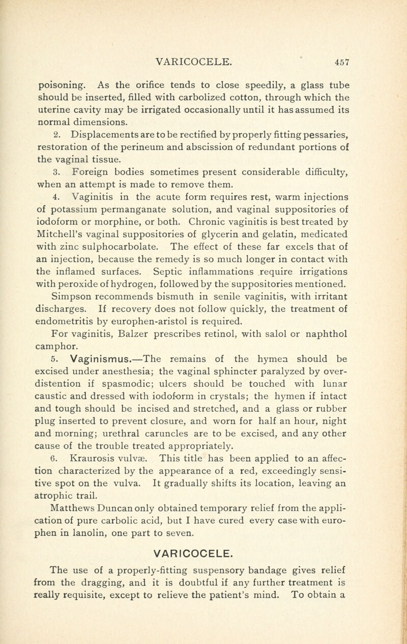 poisoning. As the orifice tends to close speedily, a glass tube should be inserted, filled with carbolized cotton, through which the uterine cavity may be irrigated occasionally until it has assumed its normal dimensions. 2. Displacements are to be rectified by properly fitting pessaries, restoration of the perineum and abscission of redundant portions of the vaginal tissue. 3. Foreign bodies sometimes present considerable difficulty, when an attempt is made to remove them, 4. Vaginitis in the acute form requires rest, warm injections of potassium permanganate solution, and vaginal suppositories of iodoform or morphine, or both. Chronic vaginitis is best treated by Mitchell's vaginal suppositories of glycerin and gelatin, medicated with zinc sulphocarbolate. The effect of these far excels that of an injection, because the remedy is so much longer in contact with the inflamed surfaces. Septic inflammations require irrigations with peroxide of hydrogen, followed by the suppositories mentioned. Simpson recommends bismuth in senile vaginitis, with irritant discharges. If recovery does not follow quickly, the treatment of endometritis by europhen-aristol is required. For vaginitis, Balzer prescribes retinol, with salol or naphthol camphor. 5. Vaginismus.—The remains of the hymen should be excised under anesthesia; the vaginal sphincter paralyzed by over- distention if spasmodic; ulcers should be touched with lunar caustic and dressed with iodoform in crystals; the hymen if intact and tough should be incised and stretched, and a glass or rubber plug inserted to prevent closure, and worn for half an hour, night and morning; urethral caruncles are to be excised, and any other cause of the trouble treated appropriately. 6. Kraurosis vulvae. This title has been applied to an affec- tion characterized by the appearance of a red, exceedingly sensi- tive spot on the vulva. It gradually shifts its location, leaving an atrophic trail. Matthews Duncan only obtained temporary relief from the appli- cation of pure carbolic acid, but I have cured every case with euro- phen in lanolin, one part to seven. VARICOCELE. The use of a properly-fitting suspensory bandage gives relief from the dragging, and it is doubtful if any further treatment is really requisite, except to relieve the patient's mind. To obtain a