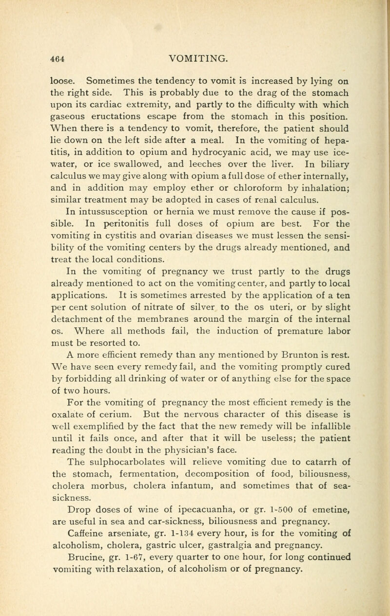 loose. Sometimes the tendency to vomit is increased by lying on the right side. This is probably due to the drag of the stomach upon its cardiac extremity, and partly to the difficulty with which gaseous eructations escape from the stomach in this position. When there is a tendency to vomit, therefore, the patient should lie down on the left side after a meal. In the vomiting of hepa- titis, in addition to opium and hydrocyanic acid, we may use ice- water, or ice swallowed, and leeches over the liver. In biliary calculus we may give along with opium a full dose of ether internally, and in addition may employ ether or chloroform by inhalation; similar treatment may be adopted in cases of renal calculus. In intussusception or hernia we must remove the cause if pos- sible. In peritonitis full doses of opium are best. For the vomiting in cystitis and ovarian diseases we must lessen the sensi- bility of the vomiting centers by the drugs already mentioned, and treat the local conditions. In the vomiting of pregnancy we trust partly to the drugs already mentioned to act on the vomiting center, and partly to local applications. It is sometimes arrested by the application of a ten per cent solution of nitrate of silver to the os uteri, or by slight detachment of the membranes around the margin of the internal OS. Where all methods fail, the induction of premature labor must be resorted to. A more efficient remedy than any mentioned by Brunton is rest. We have seen every remedy fail, and the vomiting promptly cured by forbidding all drinking of water or of anything else for the space of two hours. For the vomiting of pregnancy the most efficient remedy is the oxalate of cerium. But the nervous character of this disease is well exemplified by the fact that the new remedy will be infallible until it fails once, and after that it will be useless; the patient reading the doubt in the physician's face. The sulphocarbolates will relieve vomiting due to catarrh of the stomach, fermentation, decomposition of food, biliousness, cholera morbus, cholera infantum, and sometimes that of sea- sickness. Drop doses of wine of ipecacuanha, or gr. 1-500 of emetine, are useful in sea and car-sickness, biliousness and pregnancy. Caffeine arseniate, gr. 1-134 every hour, is for the vomiting of alcoholism, cholera, gastric ulcer, gastralgia and pregnancy. Brucine, gr. 1-67, every quarter to one hour, for long continued vomiting with relaxation, of alcoholism or of pregnancy.