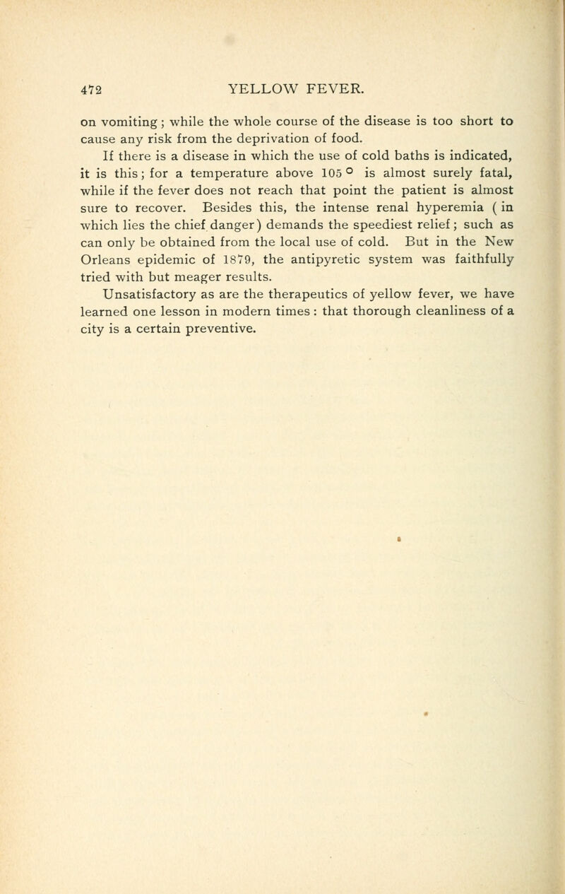 on vomiting; while the whole course of the disease is too short to cause any risk from the deprivation of food. If there is a disease in which the use of cold baths is indicated, it is this; for a temperature above 105° is almost surely fatal, while if the fever does not reach that point the patient is almost sure to recover. Besides this, the intense renal hyperemia (in which lies the chief danger) demands the speediest relief; such as can only be obtained from the local use of cold. But in the New Orleans epidemic of 1879, the antipyretic system was faithfully tried with but meager results. Unsatisfactory as are the therapeutics of yellow fever, we have learned one lesson in modern times : that thorough cleanliness of a city is a certain preventive.