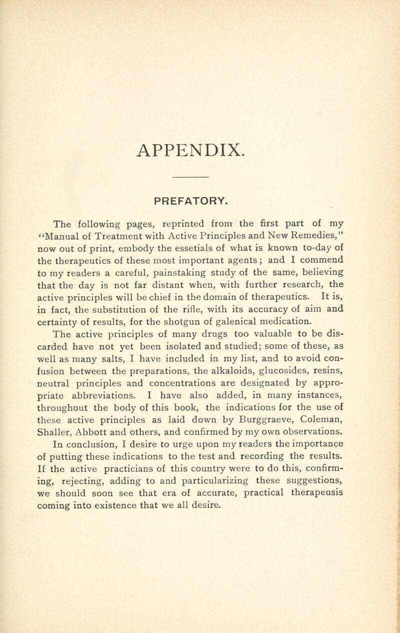 APPENDIX. PREFATORY. The following pages, reprinted from the first part of my Manual of Treatment with Active Principles and New Remedies, now out of print, embody the essetials of what is known to-day of the therapeutics of these most important agents; and I commend to my readers a careful, painstaking study of the same, believing that the day is not far distant when, with further research, the active principles will be chief in the domain of therapeutics. It is, in fact, the substitution of the rifle, with its accuracy of aim and certainty of results, for the shotgun of galenical medication. The active principles of many drugs too valuable to be dis- carded have not yet been isolated and studied; some of these, as well as many salts, I have included in my list, and to avoid con- fusion between the preparations, the alkaloids, glucosides, resins, neutral principles and concentrations are designated by appro- priate abbreviations. I have also added, in many instances, throughout the body of this book, the indications for the use of these active principles as laid down by Burggraeve, Coleman, Shaller, Abbott and others, and confirmed by my own observations. In conclusion, I desire to urge upon my readers the importance of putting these indications to the test and recording the results. If the active practicians of this country were to do this, confirm- ing, rejecting, adding to and particularizing these suggestions, we should soon see that era of accurate, practical therapeusis coming into existence that we all desire.