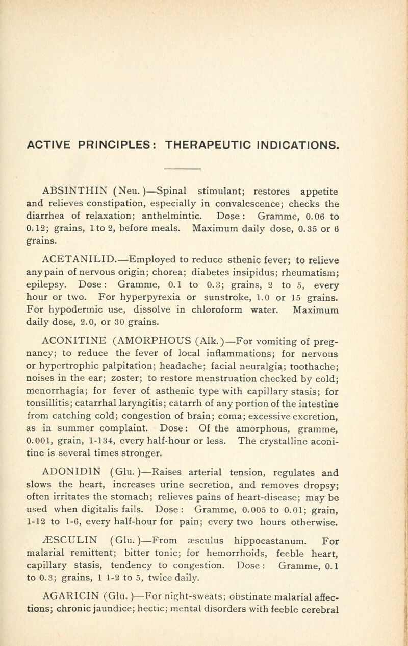 ACTIVE PRINCIPLES: THERAPEUTIC INDICATIONS. ABSINTHIN (Neu.)—Spinal stimulant; restores appetite and relieves constipation, especially in convalescence; checks the diarrhea of relaxation; anthelmintic. Dose: Gramme, 0.06 to 0.12; grains, 1 to 2, before meals. Maximum daily dose, 0.35 or 6 grains. ACETANILID.—Employed to reduce sthenic fever; to relieve anypain of nervous origin; chorea; diabetes insipidus; rheumatism; epilepsy. Dose: Gramme, 0.1 to 0.3; grains, 2 to 5, every hour or tvi^o. For hyperpyrexia or sunstroke, 1.0 or 15 grains. For hypodermic use, dissolve in chloroform water. Maximum daily dose, 2.0, or 30 grains. ACONITINE (AMORPHOUS (Alk.)—For vomiting of preg- nancy; to reduce the fever of local inflammations; for nervous or hypertrophic palpitation; headache; facial neuralgia; toothache; noises in the ear; zoster; to restore menstruation checked by cold; menorrhagia; for fever of asthenic type with capillary stasis; for tonsillitis; catarrhal laryngitis; catarrh of any portion of the intestine from catching cold; congestion of brain; coma; excessive excretion, as in summer complaint. Dose: Of the amorphous, gramme, 0.001, grain, 1-134, every half-hour or less. The crystalline aconi- tine is several times stronger. ADONIDIN (Glu.)—Raises arterial tension, regulates and slows the heart, increases urine secretion, and removes dropsy; often irritates the stomach; relieves pains of heart-disease; may be used when digitalis fails. Dose: Gramme, 0.005 to 0.01; grain, 1-12 to 1-6, every half-hour for pain; every two hours otherwise. ^SCULIN (Glu.)—From sesculus hippocastanum. For malarial remittent; bitter tonic; for hemorrhoids, feeble heart, capillary stasis, tendency to congestion. Dose : Gramme, 0.1 to 0.3; grains, 1 1-2 to 5, twice daily. AGARICIN (Glu. )—For night-sweats; obstinate malarial affec- tions; chronic jaundice; hectic; mental disorders with feeble cerebral