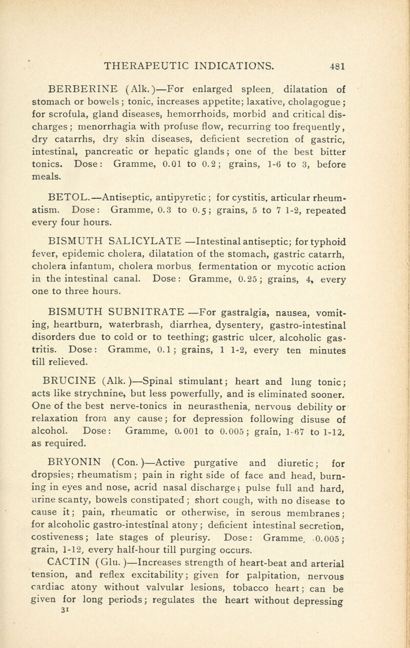 BERBERINE (Alk.)—For enlarged spleen, dilatation of stomach or bowels; tonic, increases appetite; laxative, cholagogue; for scrofula, gland diseases, hemorrhoids, morbid and critical dis- charges; menorrhagia with profuse flow, recurring too frequently, dry catarrhs, dry skin diseases, deficient secretion of gastric, intestinal, pancreatic or hepatic glands; one of the best bitter tonics. Dose: Gramme, 0.01 to 0.2; grains, 1-6 to 3, before meals. BETOL.—Antiseptic, antipyretic ; for cystitis, articular rheum- atism. Dose: Gramme, 0.3 to 0.5; grains, 5 to 7 1-2, repeated every four hours. BISMUTH SALICYLATE—Intestinal antiseptic; for typhoid fever, epidemic cholera, dilatation of the stomach, gastric catarrh, cholera infantum, cholera morbus, fermentation or mycotic action in the intestinal canal. Dose: Gramme, 0.25; grains, 4, every one to three hours. BISMUTH SUBNITRATE —For gastralgia, nausea, vomit- ing, heartburn, waterbrash, diarrhea, dysentery, gastro-intestinal disorders due to cold or to teething; gastric ulcer, alcoholic gas- tritis. Dose: Gramme, 0.1; grains, 1 1-2, every ten minutes till relieved. BRUCINE (Alk.)—Spinal stimulant; heart and lung tonic; acts like strychnine, but less powerfully, and is eliminated sooner. One of the best nerve-tonics in neurasthenia, nervous debility or relaxation from any cause; for depression following disuse of alcohol. Dose: Gramme, 0,001 to 0.005; grain, 1-67 to 1-12, as required. BRYONIN (Con.)—Active purgative and diuretic; for dropsies; rheumatism; pain in right side of face and head, burn- ing in eyes and nose, acrid nasal discharge j pulse full and hard, urine scanty, bowels constipated; S'hort cough, with no disease to cause it; pain, rheumatic or otherwise, in serous membranes; for alcoholic gastro-intestinal atony; deficient intestinal secretion, costiveness; late stages of pleurisy. Dose: Gramme, 0.005; grain, 1-12, every half-hour till purging occurs. CACTIN (Glu.)—Increases strength of heart-beat and arterial tension, and reflex excitability; given for palpitation, nervous cardiac atony without valvular lesions, tobacco heart; can be given for long periods; regulates the heart without depressing 31