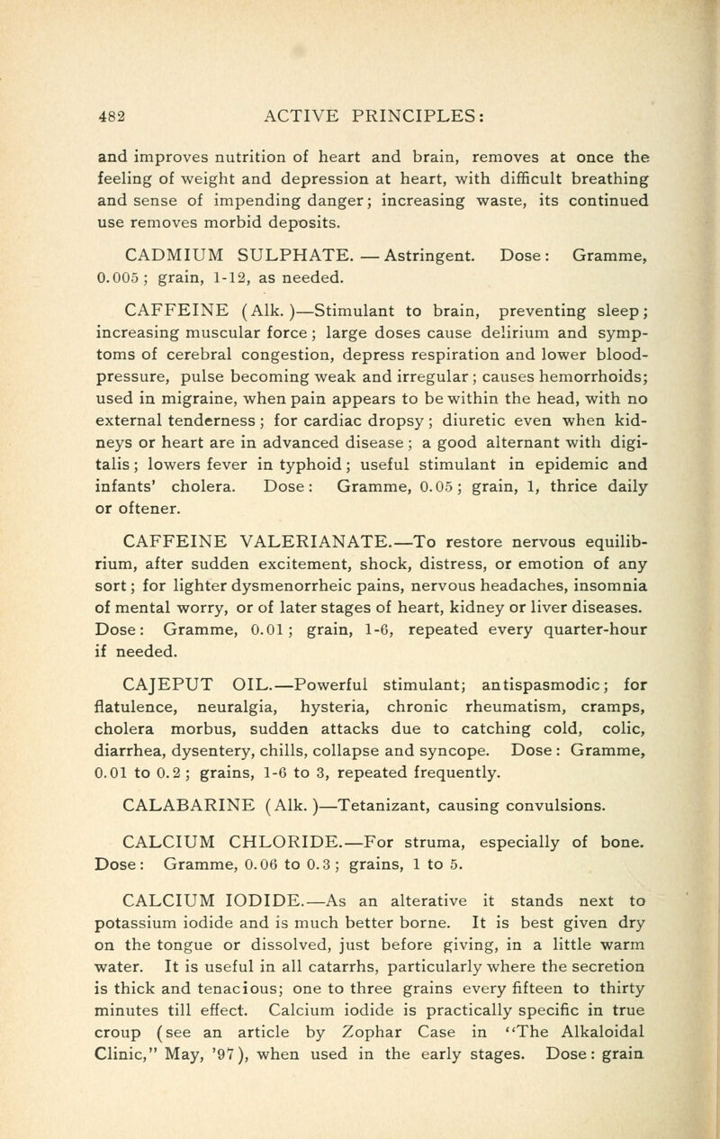 and improves nutrition of heart and brain, removes at once the feeling of weight and depression at heart, with difficult breathing and sense of impending danger; increasing waste, its continued use removes morbid deposits. CADMIUM SULPHATE.—Astringent. Dose: Gramme, 0.005; grain, 1-12, as needed. CAFFEINE (Alk. )—Stimulant to brain, preventing sleep; increasing muscular force; large doses cause delirium and symp- toms of cerebral congestion, depress respiration and lower blood- pressure, pulse becoming weak and irregular ; causes hemorrhoids; used in migraine, when pain appears to be within the head, with no external tenderness ; for cardiac dropsy ; diuretic even when kid- neys or heart are in advanced disease; a good alternant with digi- talis ; lowers fever in typhoid; useful stimulant in epidemic and infants' cholera. Dose: Gramme, 0.05; grain, 1, thrice daily or oftener. CAFFEINE VALERIANATE.—To restore nervous equilib- rium, after sudden excitement, shock, distress, or emotion of any sort; for lighter dysmenorrheic pains, nervous headaches, insomnia of mental worry, or of later stages of heart, kidney or liver diseases. Dose: Gramme, 0.01; grain, 1-6, repeated every quarter-hour if needed. CAJEPUT OIL.—Powerful stimulant; antispasmodic; for flatulence, neuralgia, hysteria, chronic rheumatism, cramps, cholera morbus, sudden attacks due to catching cold, colic, diarrhea, dysentery, chills, collapse and syncope. Dose : Gramme, 0.01 to 0.2 ; grains, 1-6 to 3, repeated frequently. CALABARINE (Alk.)—Tetanizant, causing convulsions. CALCIUM CHLORIDE.—For struma, especially of bone. Dose: Gramme, 0.06 to 0.3; grains, 1 to 5. CALCIUM IODIDE.—As an alterative it stands next to potassium iodide and is much better borne. It is best given dry on the tongue or dissolved, just before giving, in a little warm water. It is useful in all catarrhs, particularly where the secretion is thick and tenacious; one to three grains every fifteen to thirty minutes till effect. Calcium iodide is practically specific in true croup (see an article by Zophar Case in The Alkaloidal Clinic, May, '97), when used in the early stages. Dose: grain