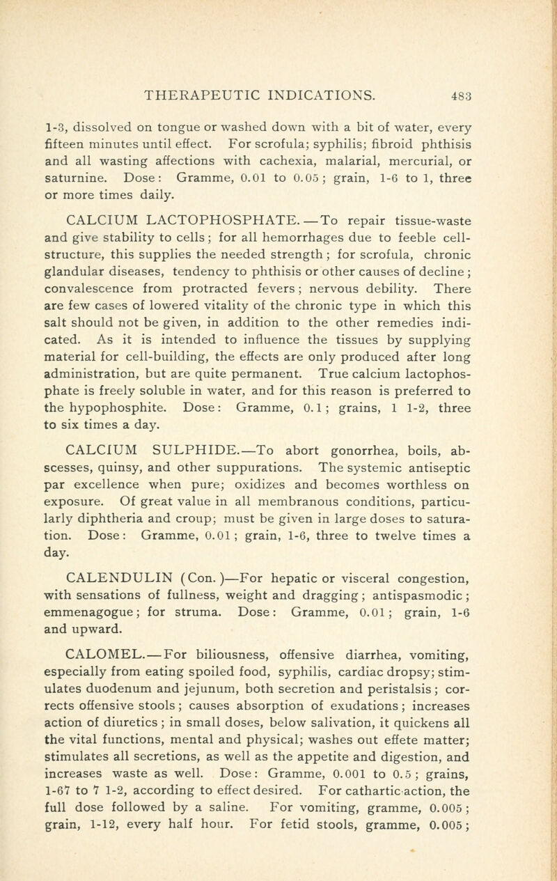 1-3, dissolved on tongue or washed down with a bit of water, every fifteen minutes until effect. For scrofula; syphilis; fibroid phthisis and all wasting affections with cachexia, malarial, mercurial, or saturnine. Dose: Gramme, 0.01 to 0.05; grain, 1-6 to 1, three or more times daily. CALCIUM LACTOPHOSPHATE.—To repair tissue-waste and give stability to cells; for all hemorrhages due to feeble cell- structure, this supplies the needed strength ; for scrofula, chronic glandular diseases, tendency to phthisis or other causes of decline; convalescence from protracted fevers; nervous debility. There are few cases of lowered vitality of the chronic type in which this salt should not be given, in addition to the other remedies indi- cated. As it is intended to influence the tissues by supplying material for cell-building, the effects are only produced after long administration, but are quite permanent. True calcium lactophos- phate is freely soluble in water, and for this reason is preferred to the hypophosphite. Dose: Gramme, 0.1; grains, 1 1-2, three to six times a day. CALCIUM SULPHIDE.—To abort gonorrhea, boils, ab- scesses, quinsy, and other suppurations. The systemic antiseptic par excellence when pure; oxidizes and becomes worthless on exposure. Of great value in all membranous conditions, particu- larly diphtheria and croup; must be given in large doses to satura- tion. Dose: Gramme, 0.01; grain, 1-6, three to twelve times a day. CALENDULIN (Con.)—For hepatic or visceral congestion, with sensations of fullness, weight and dragging; antispasmodic; emmenagogue; for struma. Dose: Gramme, 0.01; grain, 1-6 and upward. CALOMEL. — For biliousness, offensive diarrhea, vomiting, especially from eating spoiled food, syphilis, cardiac dropsy; stim- ulates duodenum and jejunum, both secretion and peristalsis; cor- rects offensive stools; causes absorption of exudations; increases action of diuretics ; in small doses, below salivation, it quickens all the vital functions, mental and physical; washes out effete matter; stimulates all secretions, as well as the appetite and digestion, and increases waste as well. Dose: Gramme, 0.001 to 0.5; grains, 1-67 to Y 1-2, according to effect desired. For cathartic action, the full dose followed by a saline. For vomiting, gramme, 0.005; grain, 1-12, every half hour. For fetid stools, gramme, 0.005;