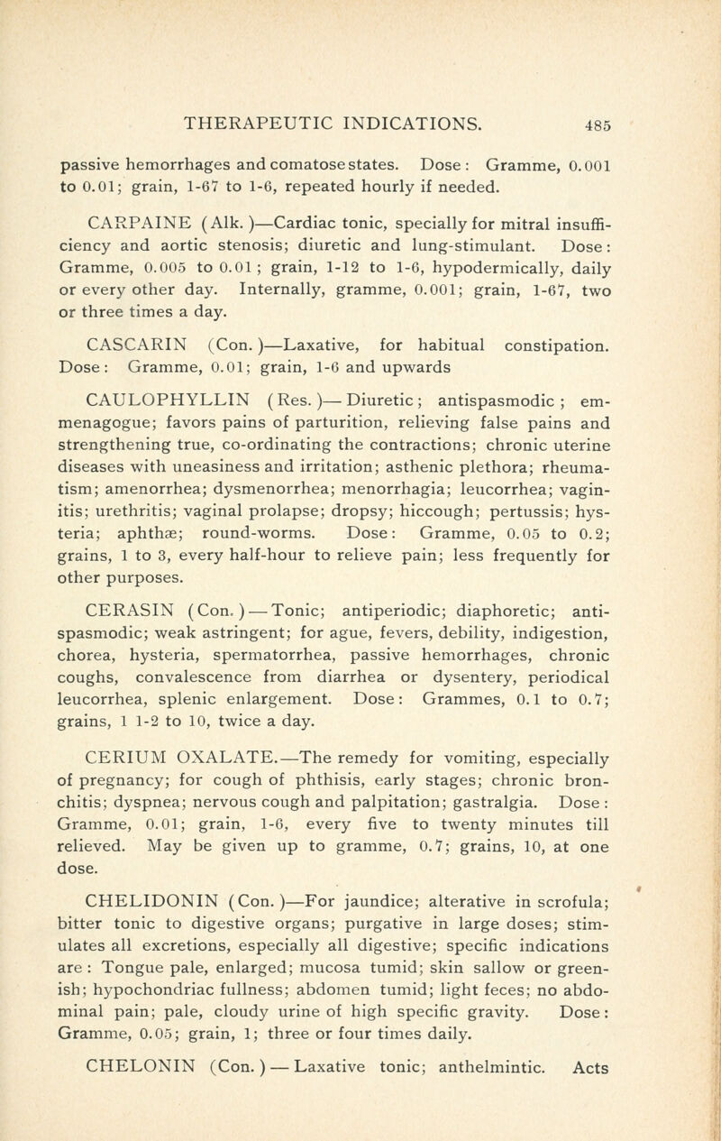 passive hemorrhages and comatose states. Dose: Gramme, 0.001 to 0.01; grain, 1-67 to 1-6, repeated hourly if needed. CARPAINE (Alk.)—Cardiac tonic, specially for mitral insuffi- ciency and aortic stenosis; diuretic and lung-stimulant. Dose: Gramme, 0.005 to 0.01 ; grain, 1-12 to 1-6, hypodermically, daily or every other day. Internally, gramme, 0.001; grain, 1-67, two or three times a day. CASCARIN (Con.)—Laxative, for habitual constipation. Dose: Gramme, 0.01; grain, 1-6 and upwards CAULOPHYLLIN (Res.)—Diuretic ; antispasmodic; em- menagogue; favors pains of parturition, relieving false pains and strengthening true, co-ordinating the contractions; chronic uterine diseases with uneasiness and irritation; asthenic plethora; rheuma- tism; amenorrhea; dysmenorrhea; menorrhagia; leucorrhea; vagin- itis; urethritis; vaginal prolapse; dropsy; hiccough; pertussis; hys- teria; aphthae; round-worms. Dose: Gramme, 0.05 to 0.2; grains, 1 to 3, every half-hour to relieve pain; less frequently for other purposes. CERASIN (Con=) — Tonic; antiperiodic; diaphoretic; anti- spasmodic; weak astringent; for ague, fevers, debility, indigestion, chorea, hysteria, spermatorrhea, passive hemorrhages, chronic coughs, convalescence from diarrhea or dysentery, periodical leucorrhea, splenic enlargement. Dose: Grammes, 0.1 to 0.7; grains, 1 1-2 to 10, twice a day. CERIUM OXALATE.—The remedy for vomiting, especially of pregnancy; for cough of phthisis, early stages; chronic bron- chitis; dyspnea; nervous cough and palpitation; gastralgia. Dose : Gramme, 0.01; grain, 1-6, every five to twenty minutes till relieved. May be given up to gramme, 0.7; grains, 10, at one dose. CHELIDONIN (Con.)—For jaundice; alterative in scrofula; bitter tonic to digestive organs; purgative in large doses; stim- ulates all excretions, especially all digestive; specific indications are: Tongue pale, enlarged; mucosa tumid; skin sallow or green- ish; hypochondriac fullness; abdomen tumid; light feces; no abdo- minal pain; pale, cloudy urine of high specific gravity. Dose: Gramme, 0.05; grain, 1; three or four times daily. CHELONIN (Con.) — Laxative tonic; anthelmintic. Acts