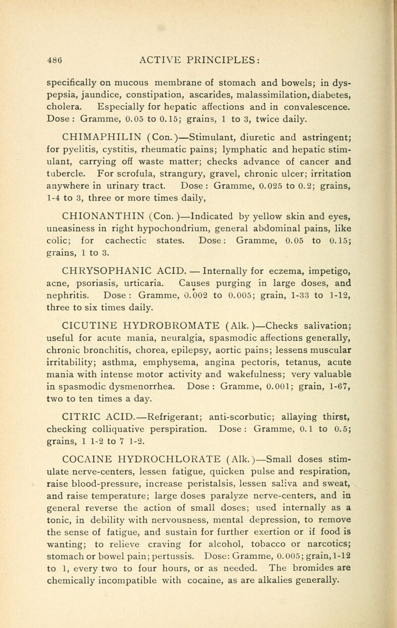 specifically on mucous membrane of stomach and bowels; in dys- pepsia, jaundice, constipation, ascarides, malassimilation, diabetes, cholera. Especially for hepatic affections and in convalescence. Dose: Gramme, 0.05 to 0.15; grains, 1 to 3, twice daily, CHIMAPHILIN (Con.)—Stimulant, diuretic and astringent; for pyelitis, cystitis, rheumatic pains; lymphatic and hepatic stim- ulant, carrying off waste matter; checks advance of cancer and tubercle. For scrofula, strangury, gravel, chronic ulcer; irritation anywhere in urinary tract. Dose: Gramme, 0.025 to 0.2; grains, 1-4 to 3, three or more times daily, CHIONANTHIN (Con.)—Indicated by yellow skin and eyes, uneasiness in right hypochondrium, general abdominal pains, like colic; for cachectic states. Dose: Gramme, 0.05 to 0.15; grains, 1 to 3. CHRYSOPHANIC ACID. — Internally for eczema, impetigo, acne, psoriasis, urticaria. Causes purging in large doses, and nephritis. Dose : Gramme, 0.002 to 0.005; grain, 1-33 to 1-12, three to six times daily. CICUTINE HYDROBROMATE (Alk.)—Checks salivation; useful for acute mania, neuralgia, spasmodic affections generally, chronic bronchitis, chorea, epilepsy, aortic pains; lessens muscular irritability; asthma, emphysema, angina pectoris, tetanus, acute mania with intense motor activity and wakefulness; very valuable in spasmodic dysmenorrhea. Dose: Gramme, 0.001; grain, l-Ql, two to ten times a day. CITRIC ACID.—Refrigerant; anti-scorbutic; allaying thirst, checking colliquative perspiration. Dose: Gramme, 0.1 to 0.5; grains, 1 1-2 to 7 1-2. COCAINE HYDROCHLORATE (Alk.)—Small doses stim- ulate nerve-centers, lessen fatigue, quicken pulse and respiration, raise blood-pressure, increase peristalsis, lessen saliva and sweat, and raise temperature; large doses paralyze nerve-centers, and in general reverse the action of small doses; used internally as a tonic, in debility with nervousness, mental depression, to remove the sense of fatigue, and sustain for further exertion or if food is wanting; to relieve craving for alcohol, tobacco or narcotics; stomach or bowel pain; pertussis. Dose: Gramme, 0.005; grain, 1-12 to 1, every two to four hours, or as needed. The bromides are chemically incompatible with cocaine, as are alkalies generally.