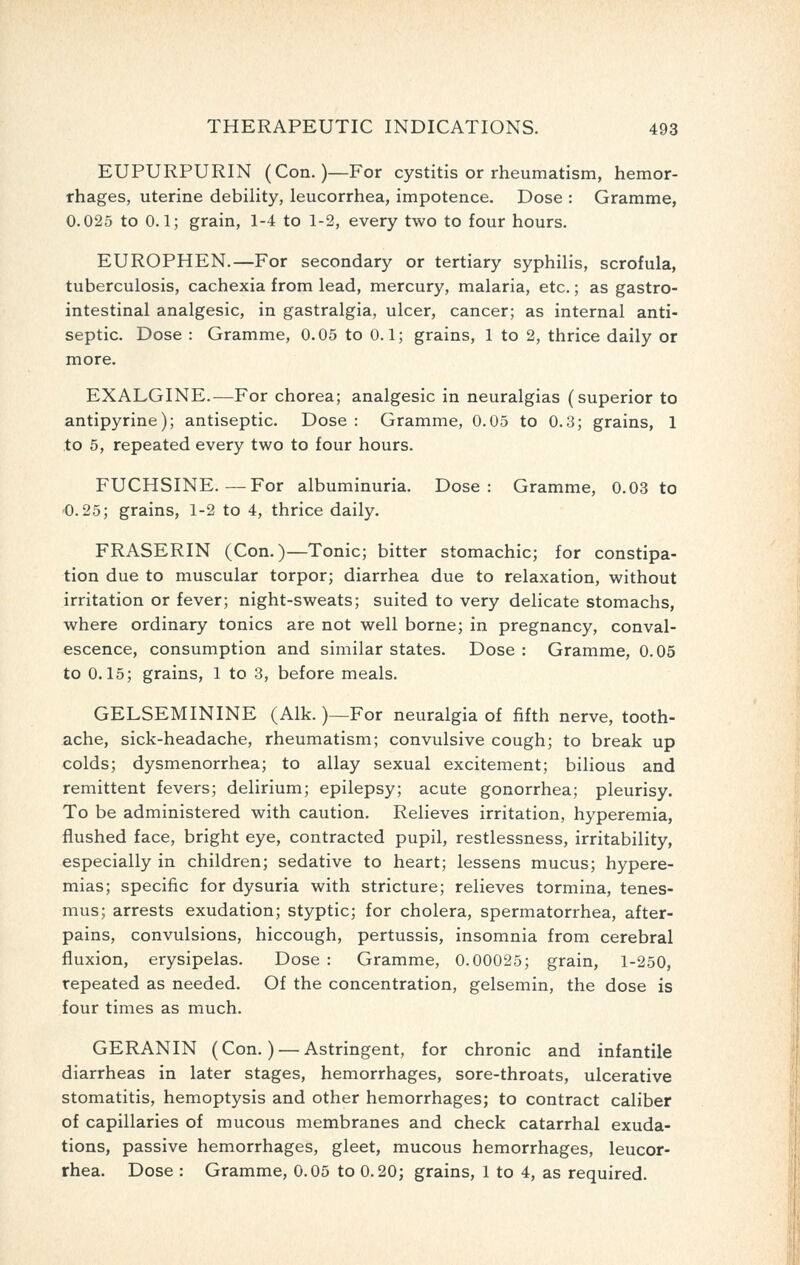 EUPURPURIN (Con.)—For cystitis or rheumatism, hemor- rhages, uterine debility, leucorrhea, impotence. Dose : Gramme, 0.025 to 0.1; grain, 1-4 to 1-2, every two to four hours. EUROPHEN.—For secondary or tertiary syphilis, scrofula, tuberculosis, cachexia from lead, mercury, malaria, etc.; as gastro- intestinal analgesic, in gastralgia, ulcer, cancer; as internal anti- septic. Dose : Gramme, 0.05 to 0.1; grains, 1 to 2, thrice daily or more. EXALGINE.—For chorea; analgesic in neuralgias (superior to antipyrine); antiseptic. Dose : Gramme, 0.05 to 0.3; grains, 1 to 5, repeated every two to four hours. FUCHSINE.—For albuminuria. Dose: Gramme, 0.03 to '0.25; grains, 1-2 to 4, thrice daily. FRASERIN (Con.)—Tonic; bitter stomachic; for constipa- tion due to muscular torpor; diarrhea due to relaxation, without irritation or fever; night-sweats; suited to very delicate stomachs, where ordinary tonics are not well borne; in pregnancy, conval- escence, consumption and similar states. Dose : Gramme, 0.05 to 0.15; grains, 1 to 3, before meals. GELSEMININE (Alk.)—For neuralgia of fifth nerve, tooth- ache, sick-headache, rheumatism; convulsive cough; to break up colds; dysmenorrhea; to allay sexual excitement; bilious and remittent fevers; delirium; epilepsy; acute gonorrhea; pleurisy. To be administered with caution. Relieves irritation, hyperemia, flushed face, bright eye, contracted pupil, restlessness, irritability, especially in children; sedative to heart; lessens mucus; hypere- mias; specific for dysuria with stricture; relieves tormina, tenes- mus; arrests exudation; styptic; for cholera, spermatorrhea, after- pains, convulsions, hiccough, pertussis, insomnia from cerebral fluxion, erysipelas. Dose : Gramme, 0.00025; grain, 1-250, repeated as needed. Of the concentration, gelsemin, the dose is four times as much. GERANIN (Con.) — Astringent, for chronic and infantile diarrheas in later stages, hemorrhages, sore-throats, ulcerative stomatitis, hemoptysis and other hemorrhages; to contract caliber of capillaries of mucous membranes and check catarrhal exuda- tions, passive hemorrhages, gleet, mucous hemorrhages, leucor- rhea. Dose : Gramme, 0.05 to 0.20; grains, 1 to 4, as required.