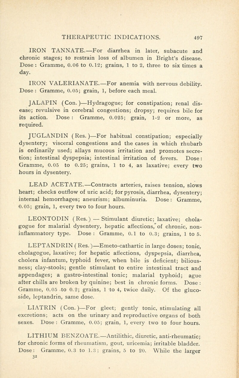 IRON TANNATE.—For diarrhea in later, subacute and chronic stages; to restrain loss of albumen in Bright's disease. Dose : Gramme, 0.06 to 0.12; grains, 1 to 2, three to six times a day. IRON VALERIANATE.—For anemia with nervous debility. Dose : Gramme, 0.05; grain, 1, before each meal. JALAPIN (Con.)—Hydragogue; for constipation; renal dis- ease; revulsive in cerebral congestions; dropsy; requires bile for its action. Dose : Gramme, 0.025; grain, 1-2 or more, as required. JUGLANDIN (Res.)—For habitual constipation; especially dysentery; visceral congestions and the cases in which rhubarb is ordinarily used; allays mucous irritation and promotes secre- tion; intestinal dyspepsia; intestinal irritation of fevers. Dose: Gramme, 0.05 to 0.25; grains, 1 to 4, as laxative; every two hours in dysentery. LEAD ACETATE.—Contracts arteries, raises tension, slows heart; checks outflow of uric acid; for pyrosis, diarrhea, dysentery; internal hemorrhages; aneurism; albuminuria. Dose: Gramme, 0.05; grain, 1, every two to four hours. LEONTODIN (Res.)—Stimulant diuretic; laxative; chola- gogue for malarial dysentery, hepatic affections,* of chronic, non- inflammatory type. Dose: Gramme, 0.1 to 0.3; grains, 1 to 5. LEPTANDRIN (Res.)—Emeto-cathartic in large doses; tonic, cholagogue, laxative; for hepatic affections, dyspepsia, diarrhea, cholera infantum, typhoid fever, when bile is deficient; bilious- ness; clay-stools; gentle stimulant to entire intestinal tract and appendages; a gastro-intestinal tonic; malarial typhoid; ague after chills are broken by quinine; best in chronic forms. Dose : Gramme, 0.05 .to 0.2; grains, 1 to 4, twice daily. Of the gluco- side, leptandrin, same dose. LIATRIN (Con.)—For gleet; gently tonic, stimulating all excretions; acts on the urinary and reproductive organs of both sexes. Dose: Gramme, 0.05; grain, 1, every two to four hours. LITHIUM BENZOATE.—Antilithic, diuretic, anti-rheumatic; for chronic forms of rheumatism, gout, uricemia; irritable bladder. Dose: Gramme, 0.3 to 1.3; grains, 5 to 20. While the larger 32