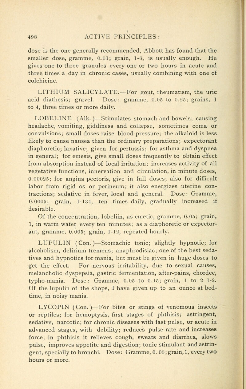 dose is the one generally recommended, Abbott has found that the smaller dose, gramme, 0.01; grain, 1-6, is usually enough. He gives one to three granules every one or two hours in acute and three times a day in chronic cases, usually combining with one of colchicine. LITHIUM SALICYLATE.—For gout, rheumatism, the uric acid diathesis; gravel. Dose: gramme, 0.05 to 0.25; grains, 1 to 4, three times or more daily. LOBELINE (Alk. )—Stimulates stomach and bowels; causing headache, vomiting, giddiness and collapse, sometimes coma or convulsions; small doses raise blood-pressure; the alkaloid is less likely to cause nausea than the ordinary preparations; expectorant diaphoretic; laxative; given for pertussis; for asthma and dyspnea in general; for emesis, give small doses frequently to obtain effect from absorption instead of local irritation; increases activity of all vegetative functions, innervation and circulation, in minute doses, 0.00025; for angina pectoris, give in full doses; also for difificult labor from rigid os or perineum; it also energizes uterine con- tractions; sedative in fever, local and general. Dose: Gramme, 0.0005; grain, 1-134, ten times daily, gradually increased if desirable. Of the concentration, lobeliin, as emetic, gramme, 0.05; grain, 1, in warm water every ten minutes; as a diaphoretic or expector- ant, gramme, 0.005; grain, 1-12, repeated hourly. LUPULIN (Con.)—Stomachic tonic; slightly hypnotic; for alcoholism, delirium tremens; anaphrodisiac; one of the best seda- tives and hypnotics for mania, but must be given in huge doses to get the effect. For nervous irritability, due to sexual causes, melancholic dyspepsia, gastric fermentation, after-pains, chordee, typho-mania. Dose: Gramme, 0.05 to 0.15; grain, 1 to 2 1-2. Of the lupulin of the shops, I have given up to an ounce at bed- time, in noisy mania. LYCOPIN (Con.)—For bites or stings of venomous insects or reptiles; for hemoptysis, first stages of phthisis; astringent, sedative, narcotic; for chronic diseases with fast pulse, or acute in advanced stages, with debility; reduces pulse-rate and increases force; in phthisis it relieves cough, sweats and diarrhea, slows pulse, improves appetite and digestion; tonic stimulant and astrin- gent, specially to bronchi. Dose: Gramme, 0.05; grain, 1, every two hours or more.