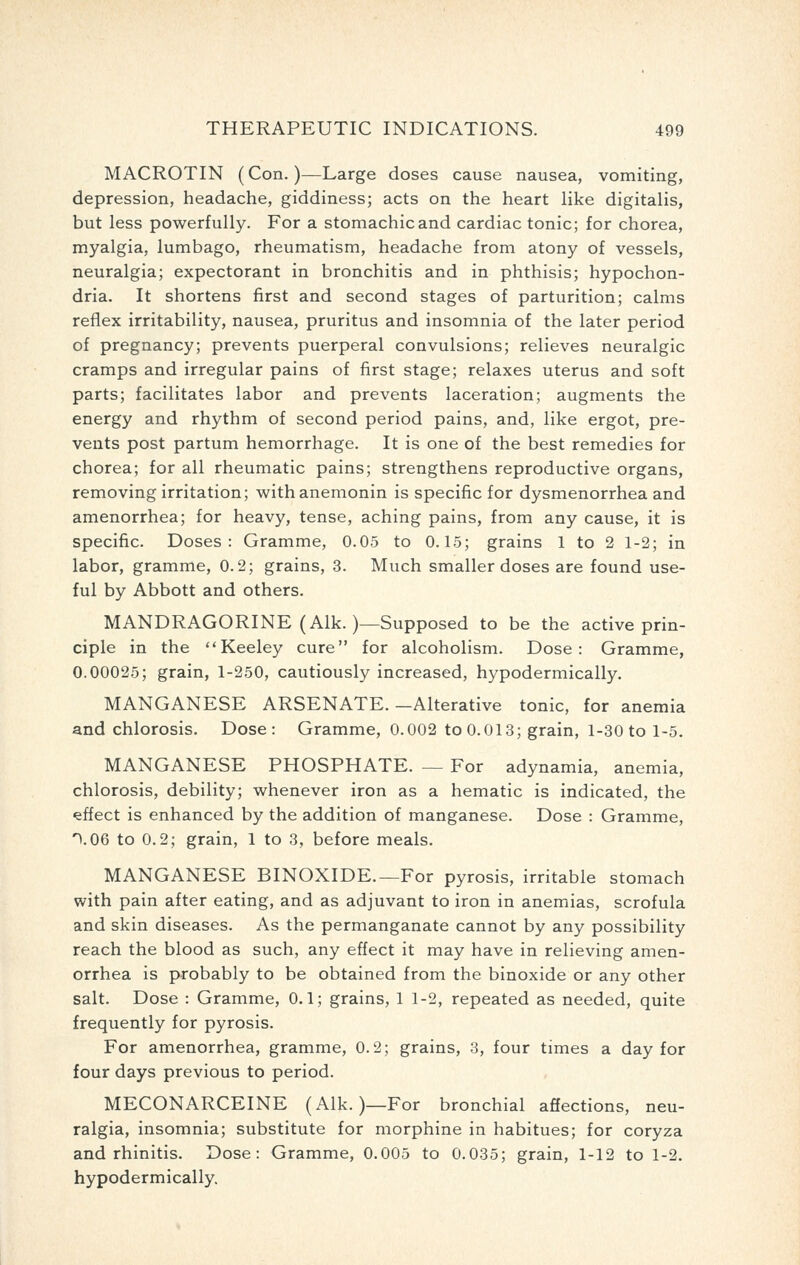 MACROTIN (Con.)—Large doses cause nausea, vomiting, depression, headache, giddiness; acts on the heart like digitalis, but less powerfully. For a stomachic and cardiac tonic; for chorea, myalgia, lumbago, rheumatism, headache from atony of vessels, neuralgia; expectorant in bronchitis and in phthisis; hypochon- dria. It shortens first and second stages of parturition; calms reflex irritability, nausea, pruritus and insomnia of the later period of pregnancy; prevents puerperal convulsions; relieves neuralgic cramps and irregular pains of first stage; relaxes uterus and soft parts; facilitates labor and prevents laceration; augments the energy and rhythm of second period pains, and, like ergot, pre- vents post partum hemorrhage. It is one of the best remedies for chorea; for all rheumatic pains; strengthens reproductive organs, removing irritation; withanemonin is specific for dysmenorrhea and amenorrhea; for heavy, tense, aching pains, from any cause, it is specific. Doses: Gramme, 0.05 to 0.15; grains 1 to 2 1-2; in labor, gramme, 0.2; grains, 3. Much smaller doses are found use- ful by Abbott and others. MANDRAGORINE (Alk.)—Supposed to be the active prin- ciple in the Keeley cure for alcoholism. Dose: Gramme, 0.00025; grain, 1-250, cautiously increased, hypodermically. MANGANESE ARSENATE.-Alterative tonic, for anemia and chlorosis. Dose: Gramme, 0.002 to 0.013; grain, 1-30 to 1-5. MANGANESE PHOSPHATE. — For adynamia, anemia, chlorosis, debility; whenever iron as a hematic is indicated, the effect is enhanced by the addition of manganese. Dose : Gramme, ^.OQ to 0.2; grain, 1 to 3, before meals. MANGANESE BINOXIDE.—For pyrosis, irritable stomach with pain after eating, and as adjuvant to iron in anemias, scrofula and skin diseases. As the permanganate cannot by any possibility reach the blood as such, any effect it may have in relieving amen- orrhea is probably to be obtained from the binoxide or any other salt. Dose : Gramme, 0.1; grains, 1 1-2, repeated as needed, quite frequently for pyrosis. For amenorrhea, gramme, 0.2; grains, 3, four times a day for four days previous to period. MECONARCEINE (Alk.)—For bronchial affections, neu- ralgia, insomnia; substitute for morphine in habitues; for coryza and rhinitis. Dose: Gramme, 0.005 to 0.035; grain, 1-12 to 1-2. hypodermically.