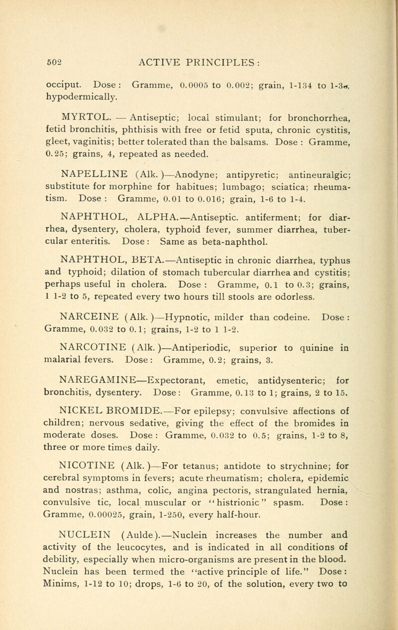 occiput. Dose: Gramme, 0.0005 to 0.002; grain, 1-134 to l-3«, hypodermically. MYRTOL. — Antiseptic; local stimulant; for bronchorrhea, fetid bronchitis, phthisis with free or fetid sputa, chronic cystitis, gleet, vaginitis; better tolerated than the balsams. Dose : Gramme, 0.25; grains, 4, repeated as needed. NAPELLINE (Alk. )—Anodyne; antipyretic; antineuralgic; substitute for morphine for habitues; lumbago; sciatica; rheuma- tism. Dose : Gramme, 0.01 to 0.016; grain, 1-6 to 1-4. NAPHTHOL, ALPHA.—Antiseptic, antiferment; for diar- rhea, dysentery, cholera, typhoid fever, summer diarrhea, tuber- cular enteritis. Dose : Same as beta-naphthol. NAPHTHOL, BETA.—Antiseptic in chronic diarrhea, typhus and typhoid; dilation of stomach tubercular diarrhea and cystitis; perhaps useful in cholera. Dose: Gramme, 0.1 to 0.3; grains, 1 1-2 to 5, repeated every two hours till stools are odorless. NARCEINE (Alk.)—Hypnotic, milder than codeine. Dose: Gramme, 0.032 to 0.1; grains, 1-2 to 1 1-2. NARCOTINE (Alk.)—Antiperiodic, superior to quinine in malarial fevers. Dose: Gramme, 0.2; grains, 8. NAREGAMINE—Expectorant, emetic, antidysenteric; for bronchitis, dysentery. Dose: Gramme, 0.13 to 1; grains, 2 to 15. NICKEL BROMIDE.—For epilepsy; convulsive affections of children; nervous sedative, giving the effect of the bromides in moderate doses. Dose: Gramme, 0.032 to 0.5; grains, 1-2 to 8, three or more times daily. NICOTINE (Alk.)—For tetanus; antidote to strychnine; for cerebral symptoms in fevers; acute rheumatism; cholera, epidemic and nostras; asthma, colic, angina pectoris, strangulated hernia, convulsive tic, local muscular or histrionic spasm. Dose: Gramme, 0.00025, grain, 1-250, every half-hour. NUCLEIN (Aulde).—Nuclein increases the number and activity of the leucocytes, and is indicated in all conditions of debility, especially when micro-organisms are present in the blood. Nuclein has been termed the active principle of life. Dose: Minims, 1-12 to 10; drops, 1-6 to 20, of the solution, every two to