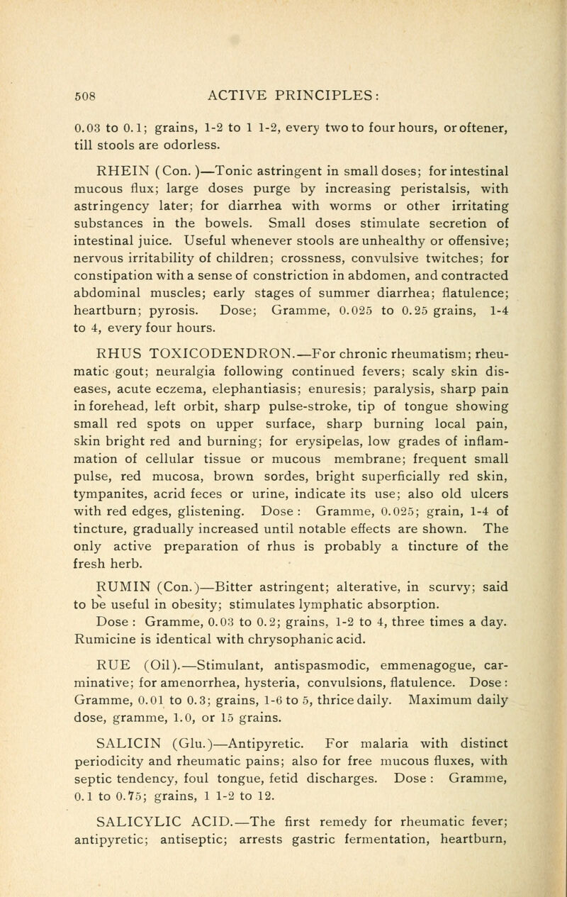 0.03 to 0.1; grains, 1-2 to 1 1-2, every two to four hours, oroftener, till stools are odorless. RHEIN (Con.)—Tonic astringent in small doses; for intestinal mucous flux; large doses purge by increasing peristalsis, with astringency later; for diarrhea with worms or other irritating substances in the bowels. Small doses stimulate secretion of intestinal juice. Useful whenever stools are unhealthy or offensive; nervous irritability of children; crossness, convulsive twitches; for constipation with a sense of constriction in abdomen, and contracted abdominal muscles; early stages of summer diarrhea; flatulence; heartburn; pyrosis. Dose; Gramme, 0.025 to 0.25 grains, 1-4 to 4, every four hours. RHUS TOXICODENDRON.—For chronic rheumatism; rheu- matic gout; neuralgia following continued fevers; scaly skin dis- eases, acute eczema, elephantiasis; enuresis; paralysis, sharp pain in forehead, left orbit, sharp pulse-stroke, tip of tongue showing small red spots on upper surface, sharp burning local pain, skin bright red and burning; for erysipelas, low grades of inflam- mation of cellular tissue or mucous membrane; frequent small pulse, red mucosa, brown sordes, bright superficially red skin, tympanites, acrid feces or urine, indicate its use; also old ulcers with red edges, glistening. Dose: Gramme, 0.025; grain, 1-4 of tincture, gradually increased until notable effects are shown. The only active preparation of rhus is probably a tincture of the fresh herb. RUMIN (Con.)—Bitter astringent; alterative, in scurvy; said to be useful in obesity; stimulates lymphatic absorption. Dose : Gramme, 0.03 to 0.2; grains, 1-2 to 4, three times a day. Rumicine is identical with chrysophanic acid. RUE (Oil).—Stimulant, antispasmodic, emmenagogue, car- minative; for amenorrhea, hysteria, convulsions, flatulence. Dose: Gramme, 0.01 to 0.3; grains, 1-6 to 5, thrice daily. Maximum daily dose, gramme, 1.0, or 15 grains. SALICIN (Glu.)—Antipyretic. For malaria with distinct periodicity and rheumatic pains; also for free mucous fluxes, with septic tendency, foul tongue, fetid discharges. Dose : Gramme, 0.1 to 0.'75; grains, 1 1-2 to 12. SALICYLIC ACID.—The first remedy for rheumatic fever; antipyretic; antiseptic; arrests gastric fermentation, heartburn.