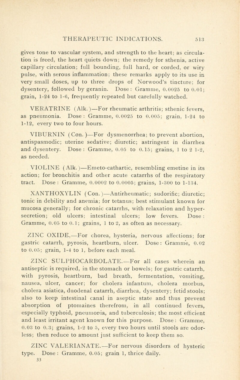 gives tone to vascular system, and strength to the heart; as circula- tion is freed, the heart quiets down; the remedy for sthenia, active capillary circulation; full bounding, full hard, or corded, or wiry pulse, with serous inflammation; these remarks apply to its use in very small doses, up to three drops of Norwood's tincture; for dysentery, followed by geranin. Dose: Gramme, 0.0025 to 0.01; grain, 1-24 to 1-6, frequently repeated but carefully watched. VERATRINE (Alk. )—For rheumatic arthritis; sthenic fevers, as pneumonia. Dose : Gramme, 0.0025 to 0.005; grain, 1-24 to 1-12, every two to four hours. VIBURNIN (Con.)—For dysmenorrhea; to prevent abortion, antispasmodic; uterine sedative; diuretic; astringent in diarrhea and dysentery. Dose: Gramme, 0.05 to 0.15; grains, 1 to 2 1-2, as needed. VIOLINE (Alk.)—Emeto-cathartic, resembling emetine in its action; for bronchitis and other acute catarrhs of the respiratory tract. Dose : Gramme, 0.0002 to 0.0005; grains, 1-300 to 1-134. XANTHOXYLIN (Con. )—Antirheumatic; sudorific; diuretic; tonic in debility and anemia; for tetanus; best stimulant known for mucosa generally; for chronic catarrhs, with relaxation and hyper- secretion; old ulcers; intestinal ulcers; low fevers. Dose : Gramme, 0.05 to 0.1; grains, 1 to 2, as often as necessary. ZINC OXIDE,—For chorea, hysteria, nervous affections; for gastric catarrh, pyrosis, heartburn, ulcer. Dose: Gramme, 0.02 to 0.05; grain, 1-4 to 1, before each meal. ZINC SULPHOCARBOLATE.—For all cases wherein an antiseptic is required, in the stomach or bowels; for gastric catarrh, with pyrosis, heartburn, bad breath, fermentation, vomiting, nausea, ulcer, cancer; for cholera infantum, cholera morbus, cholera asiatica, duodenal catarrh, diarrhea, dysentery; fetid stools; also to keep intestinal canal in aseptic state and thus prevent absorption of ptomaines therefrom, in all continued fevers, especially typhoid, pneumonia, and tuberculosis; the most efficient and least irritant agent known for this purpose. Dose : Gramme, 0.03 to 0.3; grains, 1-2 to 5, every two hours until stools are odor- less; then reduce to amount just sufficient to keep them so. ZINC VALERIANATE.—For nervous disorders of hysteric type. Dose: Gramme, 0.05; grain 1, thrice daily. 33