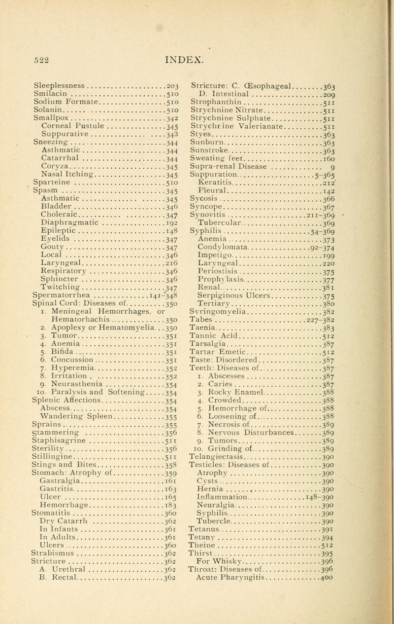 Sleeplessness 203 Smilacin 510 Sodium Formate 510 Solanin 510 Smallpox 342 Corneal Pustule 345 Suppurative 343 Sneezing 344 Asthmatic 344 Catarrhal , 344 Coryza. 345 Nasal Itching 345 Sparteine 510 Spasm 345 Asthmatic 345 Bladder 346 Choleraic 347 Diaphragmatic 192 Epileptic 148 Eyelids 347 Gouty 347 Local 346 Laryngeal 216 Respirator}' 346 Sphincter 346 Twitching 347 Spermatorrhea 141-348 Spinal Cord: Diseases of 350 1. Meningeal Hemorrhages, or Hematorhachis 350 2. Apoplexy or Hematomyelia.. .350 3. Tumor 351 4. Anemia 351 5. Bifida.., 351 6. Concussion 351 7. Hyperemia 352 8. Irritation 352 9. Neurasthenia 354 10. Paralysis and Softening 354 Splenic Affections 354 Abscess 354 Wandering Spleen 355 Sprains 355 Stammering 356 Staphisagrine 511 Sterility 356 Stillingine 511 Stings and Bites 358 Stomach: Atrophy of 359 Gastralgia 161 Gastritis 163 Ulcer 165 Hemorrhage 183 Stomatitis 360 Dry Catarrh 362 In Infants 361 In Adults 361 Ulcers 360 Strabismus 362 Stricture 362 A. Urethral 362 B. Rectal 362 Stricture: C. GEsophageal 363 D. Intestinal 209 Strophanthin 511 Strychnine Nitrate 511 Strychnine Sulphate 511 Strychrine Valerianate 511 Styes 363 Sunburn 363 Sunstroke 363 Sweating feet 160 Supra-renal Disease g Suppuration 5-365 Keratitis 212 Pleural 142 Sycosis 366 Sj'ncope 367 Synovitis 211-369 Tubercular 369 Syphilis 54-369 Anemia 373 Condylomata 92-374 Impetigo 199 Lar^-ngeal 220 Periostisis 375 Proph} laxis 377 Renal 381 Serpiginous Ulcers 375 Tertiar}' 380 Syringomyelia 382 Tabes 227-382 Taenia 383 Tannic Acid 512 Tarsalgia 387 Tartar Emetic 512 Taste: Disordered 387 Teeth: Diseases of 387 1. Abscesses 387 2. Caries 387 3. Rocky Enamel 388 4. Crowded 388 5. Hemorrhage of 388 6. Loosening of 388 7. Necrosis of 389 8. Nervous Disturbances 389 9. Tumors 389 10. Grinding of 389 Telangiectasis 390 Testicles: Diseases of 390 Atrophy 390 Cysts 390 Hernia 390 Inflammation 148-390 Neuralgia 390 Syphilis 390 Tubercle 390 Tetanus 391 Tetany 394 Theine 512 Thirst 395 For Whisky 396 Throat: Diseases of 396 Acute Pharyngitis 400