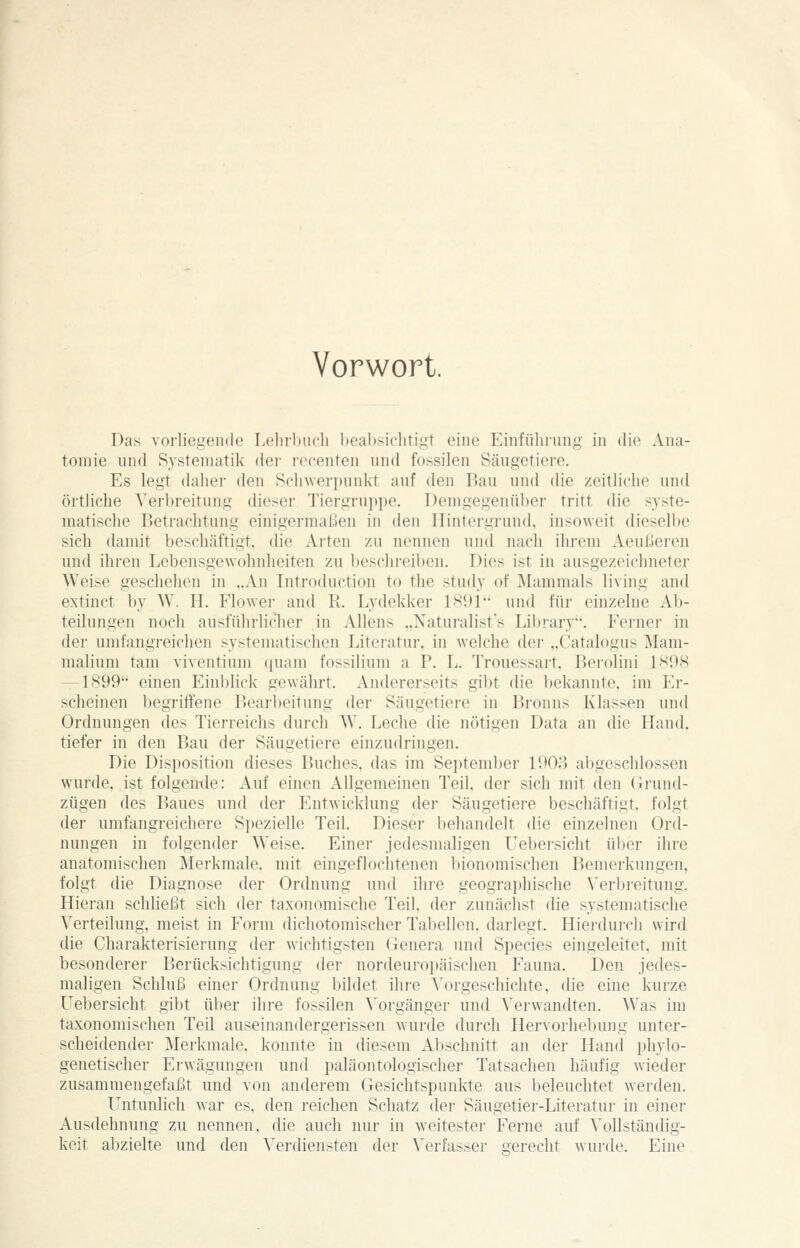 Das vorliegende Lehrhucli bcalhsiclitigt eine Einführung in die Ana- tomie und Systematik der rccenten und fossilen Säugetiere. Es legt daher den Schwerpunkt auf den Bau und die zeitliche und örtliche Verbreitung dieser Tiergrui)pe. Demgegenüber tritt die syste- matische Betrachtung einigermaßen in den Hintergrund, insoweit dicsell)e sich damit beschäftigt, die Arten zu nennen und nach ihrem Aeußeren und ihren Lebensgewohnheiten zu beschreiben. Dies ist in ausgezeichneter AVeise geschehen in „An Introduction to tlie study of Mammals living and extinct by W. H. Flower and R. Lydekker 1H91' und für einzelne Ab- teilungen noch ausführliclier in Aliens ..Xatui'alist's Library. Ferner in dei' umfangreichen systematischen Literatur, in welche der „Catalogus Mani- malium tarn viventium quam fossilium a P. L. Trouessart. Berolini 1S98 —1899 einen Einblick gewährt. Andererseits gibt die bekannte, im Er- scheinen begrifliene Bearbeitung der Säugetiere in Bronns Klassen und Ordnungen des Tierreichs durch \V. Leclie die nötigen Data an die Hand, tiefer in den Bau der Säugetiere einzudringen. Die Disposition dieses Buches, das im Septenil)er lOOo abgeschlossen wurde, ist folgemle: Auf einen Allgemeinen Teil, der sich mit den Grund- zügen des Baues und der Entwicklung der Säugetiere beschäftigt, folgt der umfangreichere Spezielle Teil. Dieser behandelt die einzelnen Ord- nungen in folgender Weise. Einer jedesmaligen Uebersicht ül)er ihre anatomischen Merkmale, mit eingeflochtenen bionomischen Bemerkungen, folgt die Diagnose der Ordnung und ihre geographische \'erbreitung. Hieran schließt sich der taxonomische Teil, der zunächst die systematische Verteilung, meist in Form dichotomischer Tabellen, darlegt. Hierdurch wird die Charakterisierung der wichtigsten Genera und Species eingeleitet, mit besonderer Berücksichtigung der nordeuropäischen Fauna. Den jedes- maligen Schluß einer Ordnung bildet ihre A'orgeschichte, die eine kurze Uebersicht gibt über ihre fossilen A'orgänger und Verwandten. Was im taxonomischen Teil auseinandergerissen wurde durch Hervorhebuiig unter- scheidender Merkmale, konnte in diesem Abschnitt an der Hand phylo- genetischer Erwägungen und paläontologischer Tatsachen häufig wieder zusammengefaßt und von anderem Gesichtspunkte aus beleuchtet werden. Untunlich war es. den reichen Schatz der Säugetier-Literatur in einer Ausdehnung zu nennen, die auch nur in weitester Ferne auf Vollständig- keit abzielte und den Verdiensten der Verfasser crerecht wurde. Eine