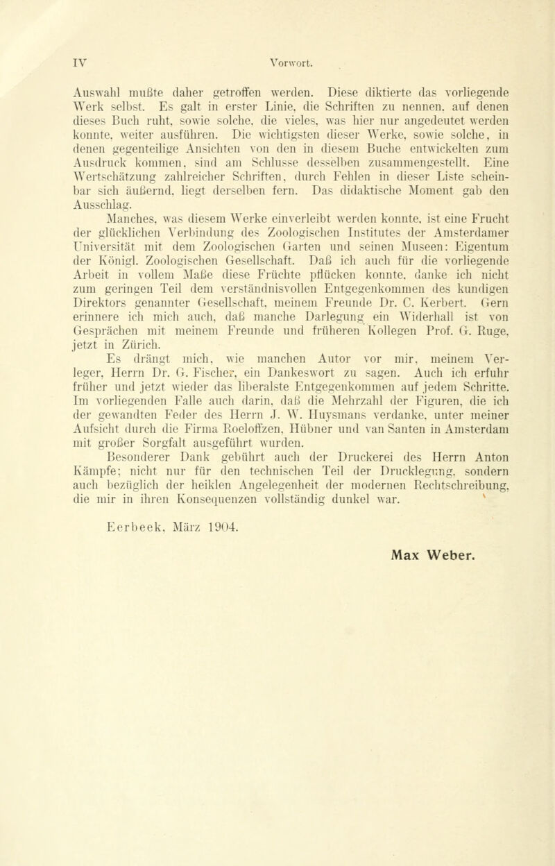 Auswahl mußte daher getroffen Averden. Diese diktierte das vorliegende Werk selbst. Es galt in erster Linie, die Schriften zu nennen, auf denen dieses Buch ruht, sowie solche, die vieles, was hier nur angedeutet werden konnte, weiter ausführen. Die wichtigsten dieser Werke, sowie solche, in denen gegenteilige Ansichten von den in diesem Buche entwickelten zum Ausdruck kommen, sind am Schlüsse desselben zusammengestellt. Eine Wertschätzung zahlreicher Schriften, durch Fehlen in dieser Liste schein- bar sich äußernd, liegt derselben fern. Das didaktische Moment gab den Ausschlag. ]\lanches. was diesem Werke einverleibt werden konnte, ist eine Frucht der glücklichen S^erbindung des Zoologischen Institutes der Amsterdamer Universität mit dem Zoologischen Garten und seinen Museen: Eigentum der Königl. Zoologischen Gesellschaft. Daß ich auch für die vorliegende Arbeit in vollem Maße diese Früchte pflücken konnte, danke ich nicht zum geringen Teil dem verständnisvollen Entgegenkommen des kundigen Direktors genannter Gesellschaft, meinem Freunde Dr. C. Kerbert. Gern erinnere ich mich auch, daß manche Darlegung ein Widerhall ist von Gesprächen mit meinem Freunde und früheren Kollegen Prof. G, Rüge, jetzt in Zürich. Es drängt mich, wie manchen Autor vor mir. meinem Ver- leger, Herrn Dr. G. Fischer, ein Dankeswort zu sagen. Auch ich erfuhr früher und jetzt wieder das lil)eralste Entgegenkommen auf jedem Schritte. Im vorliegenden Falle auch darin, daß die Mehrzahl der Figuren, die ich der gewandten Feder des Herrn J. W. Huysmans verdanke, unter meiner Aufsicht durch die Firma Roeloffzen. Hübner und van Santen in Amsterdam mit großer Sorgfalt ausgeführt wurden. Besonderer Dank gebührt auch der Druckerei des Herrn Anton Kämpfe; nicht nur für den technischen Teil der Drucklegung, sondern auch bezüglich der heiklen Angelegenheit der modernen Rechtschreibung, die mir in ihren Konsequenzen vollständig dunkel war. ^ Eerbeek. März 1904. Max Weber.