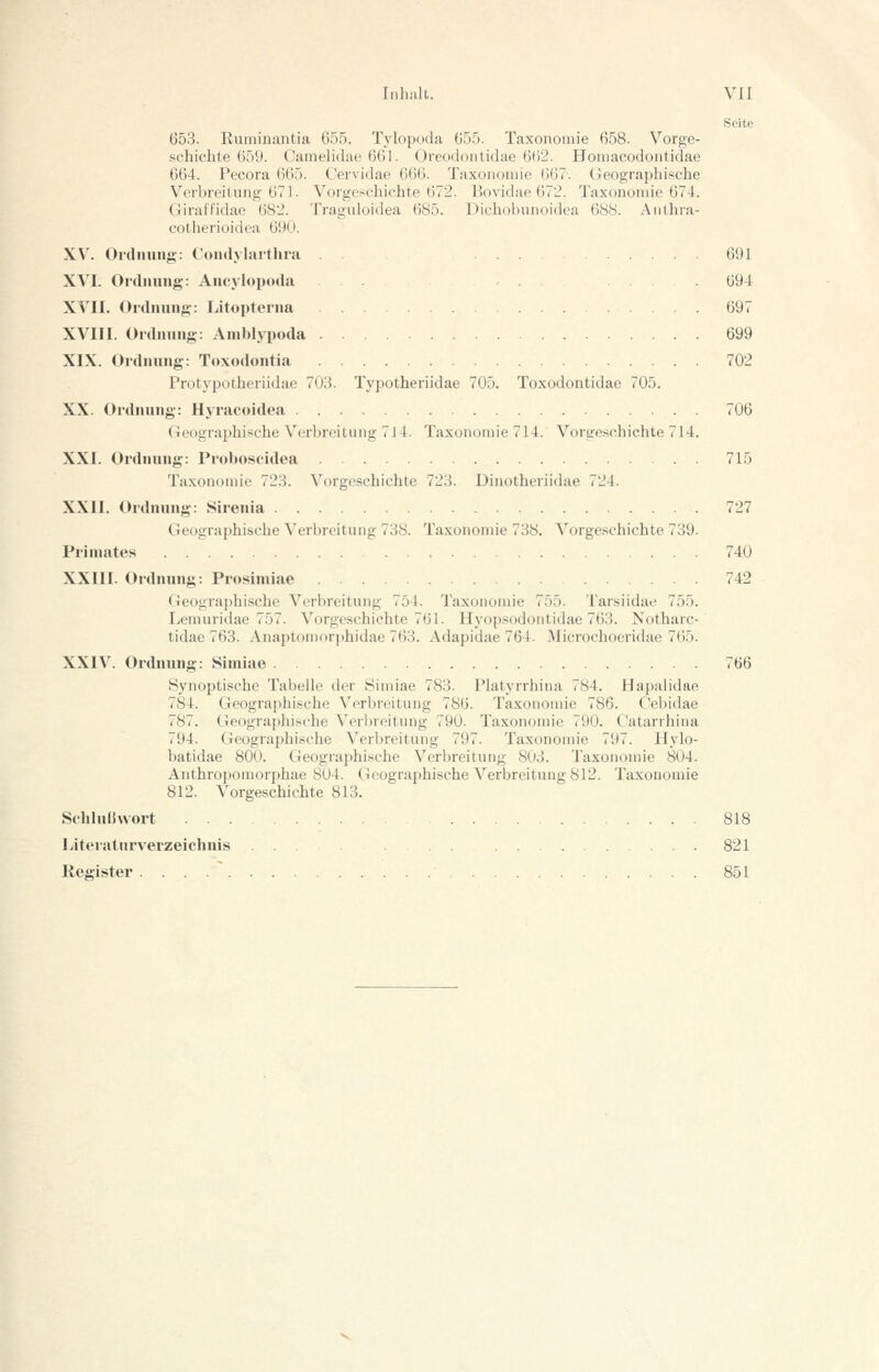 Seite 653. Runiinaiitia 655. Tylopt)da 655. Taxonoinie 658. Vorge- schichte 655). Camelidae 661. Oreodontidae 662. Homacodoiitidae 664. Pecora 665. Cervidae 666. Taxonomie 667-. (geographische Verbreitung 671. Vorgeschichte 672. Bovidae 672. Taxonomie 674. Giraffidae 682. Traguloidea 685. Dichobiinoidea 688. Anthra- cotherioidca 61)0. XV. ürdüung: Coiulylarthni 691 XVI. Ordnung: Ancylopoda . . 694 XVII. Ordnung: Litopterna 697 XVIII. Ordnung: Amhlypoda . 699 XIX. Ordnung: Toxodontia 702 Protypotheriidae 703. Typotheriidae 705. Toxodontidae 705. XX. Ordnung: Hyracoidea 706 Geographische Verbreitung 7J4. Taxonomie 714. Vorgeschichte 714. XXI. Ordnung: Proboscidea 715 Taxonomie 723. Vorgeschichte 723. Dinotheriidae 724. XXII. Ordnung: Sirenia 727 Geographische Verbreitung 738. Taxonomie 738. Vorge.schichte 739. Primates 740 XXIII. Ordnung: Prosimiae 742 Geographische Verbreitung 754. Taxonomie 755. Tarsiidae 755. Lemuridae 757. Vorgeschichte 761. Hyop.sodontidae 763. Notharc- tidae 763. Anaptomorphidae 763. Adapidae 764. Microchoeridae 765. XXIV. Ordnung: Simiae 766 Synoptische Tabelle der Simiae 783. Flatyrrhina 784. Hapalidae 784. Geographische Verbreitung 786. Taxonomie 786. Cebidae 787. Geographische Verbreitung 790. Taxonomie 790. Catarrhiua 794. Geographische Verbreitung 797. Taxonomie 797. Hylo- batidae 800. Geographische Verbreitung 803. Taxonomie 804. Anthropomorphae 804. Geographische Verbreitung 812. Taxonomie 812. Vorgeschichte 813. Schlulhvort 818 Literaturverzeichnis 821 Register 851