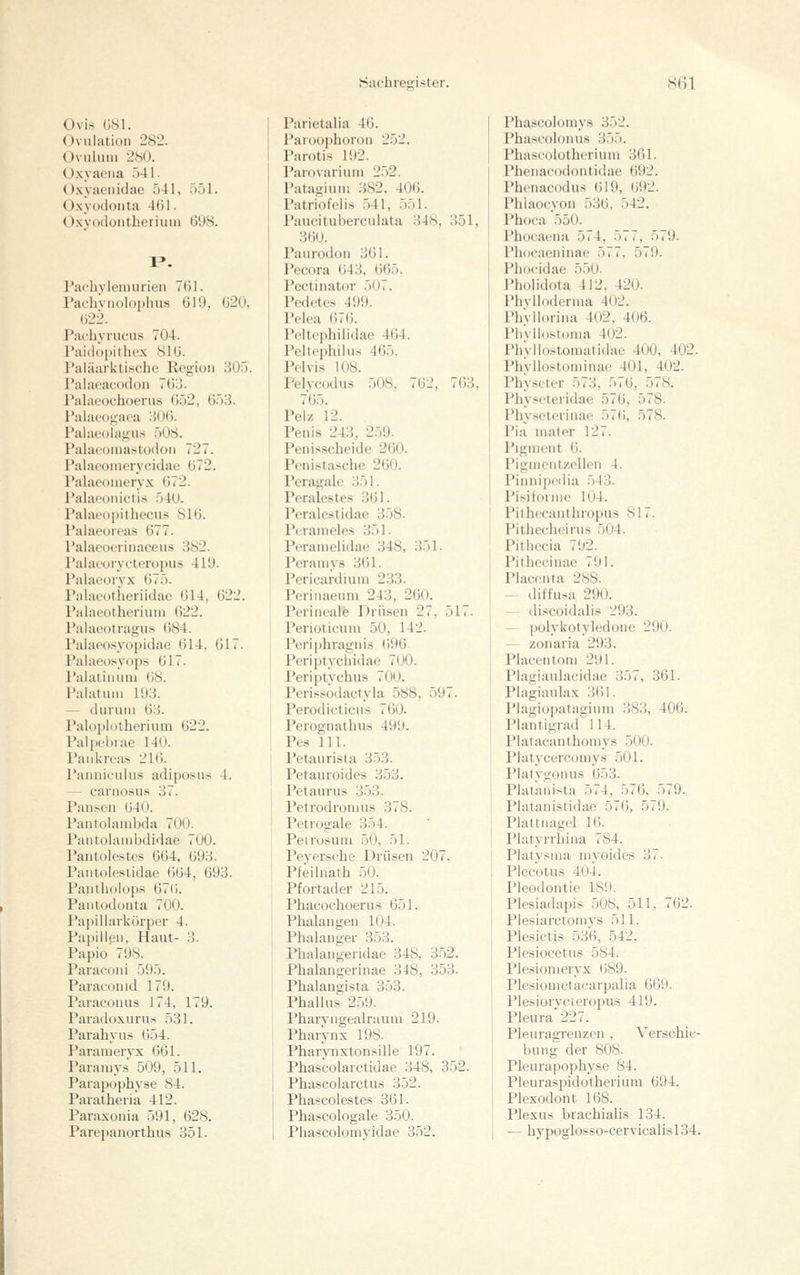 Ovis GSl. Ovulation 282. Ovulum 280. Oxyacna 541. O.xyaciiidae 541, 551. Oxyodoiita 461. 0.\'yocloutherium 698. Pachylemurieii 761. Pacliviiolo[)hus 619, 620, 622. Pacbyrucus 704. Paidopithex 816. Paläarktische Region 305. Palacacodon 768. Palaeociioerus <).ö2, 653. Paiaeogaca 306. Palacülagu.s 508. Palaeoina.stodon 727. Palaoonierycidae 672. Palaeonieryx 672. Palaeonictis 540. Palacopithecu.s 816. Paiaeoieas 677. Palaeoerinaceus 382. PaiaooiTCteropu.s 419. Palaeoiyx 675. Palaeotheriidac 614, 622. Palaeotheriuni ()22. Paiaeotragu.s 684. Paiaeosyopidae 614, 617. Palacüsyops 617. Palatinuni 08. Palatuni 193. — durum 63. Paloi)l()tberium 622. Palpobiae 140. Pankreas 216. Pannioulns adiposus 4. — carnosns 37. Pansen 640. Pantolambda 700. Pantohimbdidae 700. Pantolestes 664, 693. Pantoiesiidae 664, 693. Pantbolops 676. Pantodonta 700. PapiUarkürper 4. Papillen, Haut- 3. Papio 798. Paraconi 595. Paraconid 179. Paraconus 174, 179. Paradoxurns 531. Parabyus 654. Paramervx 661. Paramys 509, 511. Parapopbyse 84. Paratbeiia 412. Paraxonia 591, 628. Parietalia 46. Paroophoron 252. Parotis 192. Parovarium 252. Patagium 382, 406. Patriofelis 541, 551. Paucituberculata 348, 351, 360. Paurodon 361. Pecora ()43, 665. Pectinator 507. Pedetes 499. Pelea 676. Peltephilidae 464. Peltephilns 465. Pclvis 108. Pelvcodus 508, 762, 763, 765. Pelz 12. Penis 243, 259. Penisscheide 260. Penistascbe 260. Peragale 351. Perales te.s 361. Peralcstidae 358. Perameles 351. Peramelidae 348, 351. Peramys 361. Pericardiuni 233. Perinaeum 243, 260. Perineale Drüsen 27, 517. Perioticum 50, 142. Pcriphragnis ()96 Periptycbidae 700. Periptycbus 700. Perissodaetyia 588, 597. Perodicticns 760. Perognatbus 499. Pes 111. Petaurista 353. Petauroides 353. Petaunis 3.53. Petrodromus 378. Pctrogale 354. Peirusuni .50, 51. Peyerscbe Drüsen 207. Pfeilnatb 50. Pfortader 215. Pbacocboerus 651. Pbalangen 104. Phalanger 353. Phalangendae 348, 3.52. Pbalangerinae 348, 353. Phalangista 353. Phallus 2.59. Pbarvngealnium 219. Pharynx 198. Pbarvnxtonsille 197. Pbascolarctidae 348, 352. Phascolarctus 352. Phascolestes 361. Phascologale 350. Phascolomys 352. Pbascolonu.s 355. Pbascolotherinm 361. Pbenacodontidae 692. Pbenaco(his 619, 692. Pbiaoeyon 536, 542. Phoca 550. Phocaena 574, 577, 579. Pbocaeninae 577, 579. Phocidae 5.50. Pbolidota 412, 420. Pbvlloderma 402. Pbvllorina 402, 406. Plivllostoma 402. Pb'vllüstomatidae 400, 402. Phyllostominae 401, 402. Pbyseter 573, 5,6, 578. Physeteridae 576, 578. Physcterinae 576, 578. Pia niater 127. PlgUKÜlt (). Pigmentzellen 4. Pinniiiedia 543. Pisifonue 104. Pitbecanthropus 817. Pitbeebeirus 504. Pitbecia 792. Pitbecinae 791. Placenta 288. — diffusa 290. — discoidalis 293. — polykotyiedone 290. — zonaria 293. Plaeentom 291. Plasiaulacidae 357, 361. Plagiaulax 361. Plagiopataginm 383, 406. Plantigrad 114. Platacantboniys 500. Platycercomys 501. Platygonus 653. Platanista 574, 576, 579. PJatanistidae 576, 579. Plattnagel 16. Platyrrbina 784. Platysma myoides 37- Plceotus 404. Pleodontie 189. Plesiadapis 508, 511, 762. Piesiarctomys 511. Plesictiä 536, 542. Piesiocetus 584. Plesiomeryx 689. Plesionictacarpalia 669. Plesiorvcieropus 419. Pleura'227. Pleuragrenzen , Verschie- bung der 808. Pleurapopbyse 84. Pleuraspidotberium 694. Plexodont 168. Plexus bracbialis 134.
