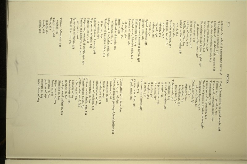 7io Schroeder's method of amputating cervix, 461 Schuchardt's operation, 578 Separation of recti abdominis muscles, 688 Sepsis after abdominal section, 243 Serous cysts of ovary, 379 Shock after operation, 242 Shortening of round ligament, 486, 490 of uterosacral ligaments, 496 Silkworm-gut, 216 Silver-wire sutures, 216 Sinking of ovary, 362 Souffle, maternal, 663 Sound, method of using, 183 use of, 184 uterine, 182 Spatular speculum, 177 Speculum, rectal, 164 spatular, 177 tubular, 179 vaginal, 176 valvular, 180 vesical, 170 Spinal anesthesia, 256 Sponge tents, 187 Squamous-cell cancer of cervix, 558 Staffordshire knot, 225 Staphylococci, infection with, 140 Stenosis of cervix, 462 of uterus, 462 of vagina, 354 Sterility, 698 Sterilization of hands, 209 of instruments, 214 Streptococci, infection with, 140 Stricture of Fallopian tubes, 413 of rectum, 641 of urethra, 605 Superinvolution of uterus, 468 Suppression of urine, 635 Surgical technic, 208 Suspension, ventral, of uterus, 491, 494 Sutures and ligatures, 216, 224 silver-wire, 216 Syncytioma of vagina, 353 Syphilis of uterus, 599 TAMPON, Mikulicz's, 236 vaginal, 192 Tangle tent, 188 Tents, 187 sponge, 187 tangle, 188 tupelo, 188 Test, Pfannenstiel's, for pseudomucin, 378 Tetanus after operation, 245 Therapeutic measures, minor, 191 Thermocautery, 198 Thrombosis after operation, 246 Torsion of pedicle of ovarian tumors, 386 Triangular ligaments, 92 of pelvic floor, 92 Tubal abortion, 650 mole, 651 pregnancy, 644 ampullar, 644 infundibular, 652 interstitial, 651 Tuberculosis, 138 of bladder, 613 of Fallopian tubes, 430 of ovary, 140 of peritoneum, 273 of urethra, 607 of uterus, 598 of vagina, 353 of vulva, 338 Tubo-ovarian abscess, 417 cysts, 374 Tubular speculum, 179 Tupelo tents, 188 ULCERATION of rectum, 639 Urachus, cyst of, 609 Ureter, abdominal grafting of, into bladder, 631 anatomy of, 66 anomalies of, 618 calculi in, 619 examination of, 172 inflammation of, 619 mucosa of, prolapse, 620 obstruction of, 619 Ureterocervical fistula, 630, 632 Ureterovaginal fistula, 630 Urethra, absence of, 604 affections of, 604 anatomy of, 64 bacteriology of, 133 caruncle of, 606 developmental defects of, 604 dilatation of, 604 displacement of, 607 fissure of, 606 growths of, 607 prolapse of, 605 stricture of, 605 tuberculosis of, 607