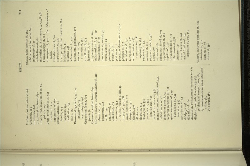 Urethra, varicose veins of, 608 Urethritis, 605 Urethrocele, 606 Urethrovaginal fistula, 630 Urinary tract, development of, 68 pains in, 634 Urine, incontinence of, 634 retention of, 634 suppression of, 635 Uterine arteries, 81 douche, 194 injections, 194 medication, 195 sound, 182 Uterosacral ligaments, 33, 104 anatomy of, 33 shortening of, 496 Uterovesical fistula, 629 pouch, 78 Uterovesicovaginal fistula, 629 Uterus, abnormal communications of, 440 absence of, 434 accessorius, 441 acollis, 441 anatomy of, 23 anteflexion, 474 anteversion, 473 at different periods of life, 29 atrophy of, 437, 468 benign polyps of, 601 biangularis, 441 bicornis, 436 biforis, 441 bipartitus, 435 blood-cyst of, 550 carcinoma of, 555 gestation and, 596 cervical carcinoma of, 556 chorio-epithelioma malignum of, 595 colloid cancer of, 561 component parts of, 23 corporeal carcinoma of, 587 cystic adenomata of, 549 fibromyoma of, 549 tumors of, 549 development of, 33 didelphys, 436 dilatation of, 186 diseases of, dysmenorrhea in relation to, 124 displaced, methods of replacing, 485 by bimanual manipulations, 485 by manipulations in genupectoral po- sition, 485 with sound, 485 Uterus, displacements of, 473 echinococcus infection of, 600 embryology of, 31 endothelioma of, 561 extirpation of, in carcinoma, 572, 578, 580 fibrinous polyps of, 602 fibromyoma of, 504. See Fibromyoma of uterus. fluid distention of, 600 hypertrophy of, 465 in ectopic gestation, changes in, 663 incudiformis, 441 infantilis, 436 inflammation in, 442 instrumental perforation, 471 inversion of, 497 reposition of, 501 lateroflexion of, 473 ligaments of, 32 lymphangiectodes of, 514 malformations of, 434, 441 measurements of, 23 movements of, normal, 32 musculature of, 24 parvicollis, 441 polyps of, 601 position of, 30 premature development of, 441 prolapse of, 315 retroflexion of, 477 retroposition of, 473 retroversion of, 477 operations for, 486 replacing of, 485 rudimentary, 435 sarcoma of, 591 septate, atresia of, 358 septus, 436 stenosis of, 462 submucous fibroid of, 509 superinvolution of, 468 syphilis of, 599 teleangiectodes of, 514 tuberculosis of, 598 unicornis, 435 vaginal fixation of, 495 ventral fixation of, 493 suspension of, 491, 494 VAGINA, abnormal openings in, 359 affections of, 347 anatomy of, 36 atresia of, 354