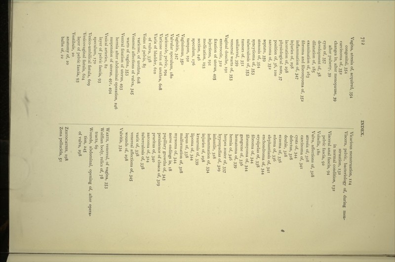 Vagina, atresia of, acquired, 354 congenital, 354 carcinoma of, 352 changes in, after menopause, 39 after puberty, 39 cysts of, 357 development of, 38 dilatation of, 185 examination of, 163 fibroma and fibromyoma of, 352 inflammation of, 347 injuries of, 298 laceration of, 298 physiological note, 37 position of, 36, 100 sarcoma of, 352 septate, 359 stenosis of, 354 syncytioma of, 353 tuberculosis of, 353 tumors of, 351 unilateral, 359 venereal warts of, 353 Vaginal douche, 191 enterocele, 322 fixation of uterus, 495 injections, 191 medication, 193 section, 246 speculum, 176 tampon, 192 Vaginismus, 350 Vaginitis, 347 Valvular speculum, 180 Varicocele, pelvic, 294 Varicose veins of urethra, 608 Varix of bladder, 610 of vulva, 338 Veins of pelvis, 85 varicose, of urethra, 608 Venereal affections of vulva, 345 warts of vagina, 353 Ventral fixation of uterus, 493 hernia after abdominal operation, 246 suspension of uterus, 491, 494 Vesical arteries, 82 layer of pelvic fascia, 93 speculum, 170 Vesico-umbilical fistula, 609 Vesicovaginal fistula, 624 layer of pelvic fascia, 93 Vestibule, 20 anatomy of, 20 bulbs of, 22 Vicarious menstruation, 114 Viscera, pelvic, bacteriology of, during men- struation, 132 in normal condition, 132 Visceral anal fascia, 94 pelvic fascia, 92 Volsella, 180 Vulva, affections of, 328 atresia of,- 328 carcinoma of, 341 cysts of, 344 defectus, 328 double, 328 eczema of, 336 edema of, 336 elephantiasis of, 341 enchondroma of, 344 erysipelas of, 338 fibroma of, 344 fibromyoma of, 344 gangrene of, 336 hematoma of, 339 hernia of, 346 herpes zoster of, 337 hypospadias of, 329 infantile, 328 inflammation of, 334 injuries of, 298 kraurosis of, 339 lipoma of, 344 lupus of, 338 malformation of, 328 myxoma of, 344 nerve endings in, 18 papillary growths of, 343 persistence of cloaca of, 329 pruritus of, 340 sarcoma of, 324 tuberculosis of, 338 varix of, 338 venereal affections of, 345 wounds of, 298 Vulvitis, 334 WARTS, venereal, of vagina, 353 Wolffian body, relics of, 78 tracts, 69 Wounds, abdominal, opening of, after opera- tion, 245 of vulva, 298 ZESTOCAUSIS, 198 Zona pellucida, 51