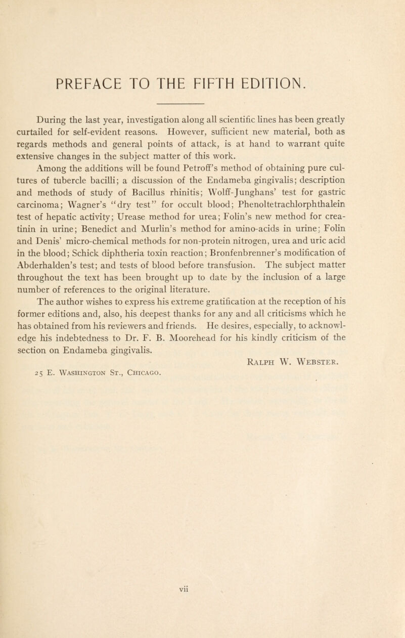 During the last year, investigation along all scientific lines has been greatly curtailed for self-evident reasons. However, sufficient new material, both as regards methods and general points of attack, is at hand to warrant quite extensive changes in the subject matter of this work. Among the additions will be found Petroff's method of obtaining pure cul- tures of tubercle bacilH; a discussion of the Endameba gingivalis; description and methods of study of Bacillus rhinitis; Wolff-Junghans' test for gastric carcinoma; Wagner's dry test for occult blood; Phenoltetrachlorphthalein test of hepatic activity; Urease method for urea; Fohn's new method for crea- tinin in urine; Benedict and MurUn's method for amino-acids in urine; Folin and Denis' micro-chemical methods for non-protein nitrogen, urea and uric acid in the blood; Schick diphtheria toxin reaction; Bronfenbrenner's modification of Abderhalden's test; and tests of blood before transfusion. The subject matter throughout the text has been brought up to date by the inclusion of a large number of references to the original literature. The author wishes to express his extreme gratification at the reception of his former editions and, also, his deepest thanks for any and all criticisms which he has obtained from his reviewers and friends. He desires, especially, to acknowl- edge his indebtedness to Dr. F. B. Moorehead for his kindly criticism of the section on Endameba gingivalis. Ralph W. Webster.