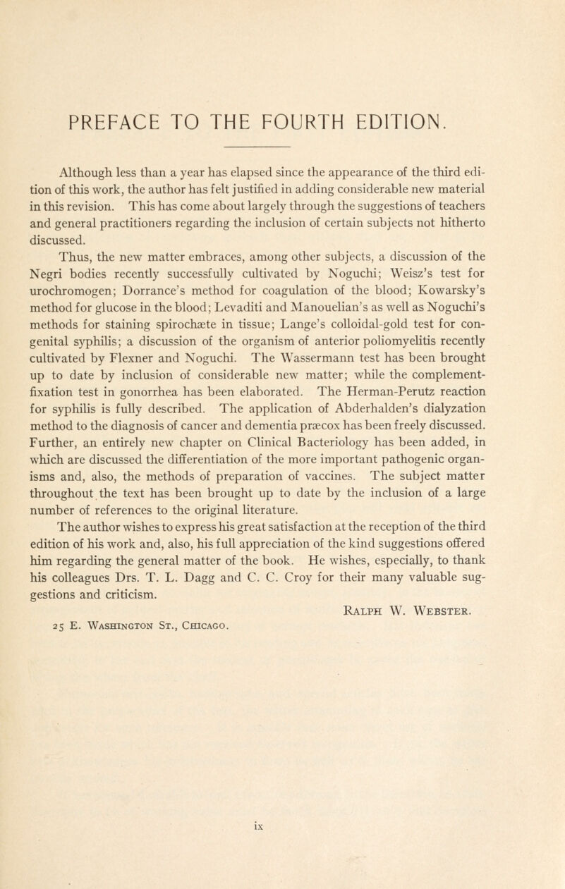 Although less than a year has elapsed since the appearance of the third edi- tion of this work, the author has felt justified in adding considerable new material in this revision. This has come about largely through the suggestions of teachers and general practitioners regarding the inclusion of certain subjects not hitherto discussed. Thus, the new matter embraces, among other subjects, a discussion of the Negri bodies recently successfully cultivated by Noguchi; Weisz's test for urochromogen; Dorrance's method for coagulation of the blood; Kowarsky's method for glucose in the blood; Levaditi and Manouelian's as well as Noguchi's methods for staining spirochaite in tissue; Lange's colloidal-gold test for con- genital syphilis; a discussion of the organism of anterior poliomyelitis recently cultivated by Flexner and Noguchi. The Wassermann test has been brought up to date by inclusion of considerable new matter; while the complement- fixation test in gonorrhea has been elaborated. The Herman-Perutz reaction for syphilis is fully described. The application of Abderhalden's dialyzation method to the diagnosis of cancer and dementia praecox has been freely discussed. Further, an entirely new chapter on Clinical Bacteriology has been added, in which are discussed the differentiation of the more important pathogenic organ- isms and, also, the methods of preparation of vaccines. The subject matter throughout the text has been brought up to date by the inclusion of a large number of references to the original literature. The author wishes to express his great satisfaction at the reception of the third edition of his work and, also, his full appreciation of the kind suggestions offered him regarding the general matter of the book. He wishes, especially, to thank his colleagues Drs. T. L. Dagg and C. C. Croy for their many valuable sug- gestions and criticism. RA.LPH W. Webster.