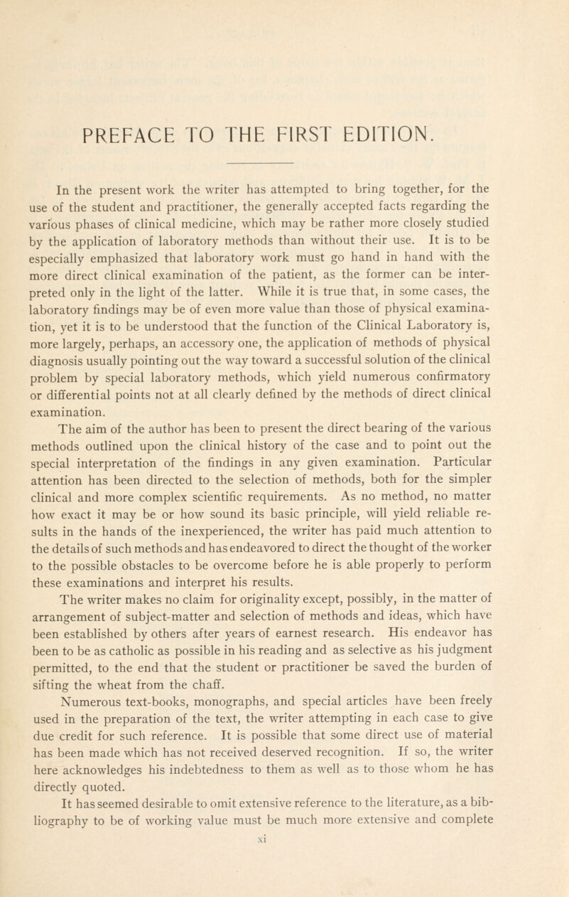 In the present work the writer has attempted to bring together, for the use of the student and practitioner, the generally accepted facts regarding the various phases of clinical medicine, which may be rather more closely studied by the application of laboratory methods than without their use. It is to be especially emphasized that laboratory work must go hand in hand with the more direct clinical examination of the patient, as the former can be inter- preted only in the light of the latter. While it is true that, in some cases, the laboratory findings may be of even more value than those of physical examina- tion, yet it is to be understood that the function of the Clinical Laboratory is, more largely, perhaps, an accessory one, the application of methods of physical diagnosis usually pointing out the way toward a successful solution of the clinical problem by special laboratory methods, which yield numerous confirmatory or differential points not at all clearly defined by the methods of direct clinical examination. The aim of the author has been to present the direct bearing of the various methods outlined upon the clinical history of the case and to point out the special interpretation of the findings in any given examination. Particular attention has been directed to the selection of methods, both for the simpler clinical and more complex scientific requirements. As no method, no matter how exact it may be or how sound its basic principle, will yield reliable re- sults in the hands of the inexperienced, the writer has paid much attention to the details of such methods and has endeavored to direct the thought of the worker to the possible obstacles to be overcome before he is able properly to perform these examinations and interpret his results. The writer makes no claim for originality except, possibly, in the matter of arrangement of subject-matter and selection of methods and ideas, which have been established by others after years of earnest research. His endeavor has been to be as catholic as possible in his reading and as selective as his judgment permitted, to the end that the student or practitioner be saved the burden of sifting the wheat from the chaff. Numerous text-books, monographs, and special articles have been freely used in the preparation of the text, the writer attempting in each case to give due credit for such reference. It is possible that some direct use of material has been made which has not received deserved recognition. If so, the writer here acknowledges his indebtedness to them as well as to those whom he has directly quoted. It has seemed desirable to omit extensive reference to the literature, as a bib- liography to be of working value must be much more extensive and complete