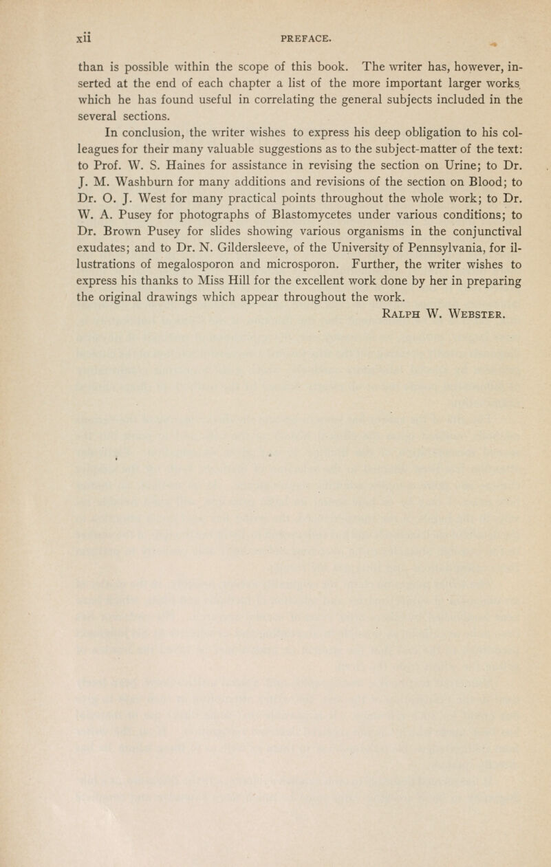 Xll PREFACE. than is possible within the scope of this book. The writer has, however, in- serted at the end of each chapter a list of the more important larger works, which he has found useful in correlating the general subjects included in the several sections. In conclusion, the writer wishes to express his deep obligation to his col- leagues for their many valuable suggestions as to the subject-matter of the text: to Prof. W. S. Haines for assistance in revising the section on Urine; to Dr. J. M. Washburn for many additions and revisions of the section on Blood; to Dr. O. J. West for many practical points throughout the whole work; to Dr. W. A. Pusey for photographs of Blastomycetes under various conditions; to Dr. Brown Pusey for slides showing various organisms in the conjunctival exudates; and to Dr. N. Gildersleeve, of the University of Pennsylvania, for il- lustrations of megalosporon and microsporon. Further, the writer wishes to express his thanks to Miss Hill for the excellent work done by her in preparing the original drawings which appear throughout the work. Ralph W. Webster.