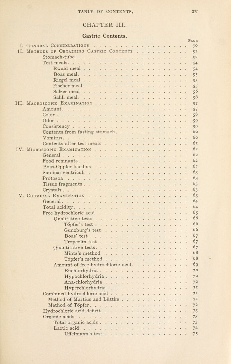 CHAPTER III. Gastric Contents. Page I. General Considerations 50 II. Methods of Obtaining Gastric Contents 52 Stomach-tube 52 Test meals 54 Ewald meal 54 Boas meal 55 Riegel meal 55 Fischer meal 55 Salzer meal 56 Sahli meal 56 III. Macroscopic Examination 57 Amount 57 Color • 58 Odor 59 Consistency 59 Contents from fasting stomach 60 Vomitus 60 Contents after test meals 61 IV. Microscopic Examination 62 General 62 Food remnants 62 Boas-Oppler bacillus 62 Sarcinae ventriculi 63 Protozoa 63 Tissue fragments 63 Crystals 63 V. Chemical Examination 63 General 64 Total acidity 64 Free hydrochloric acid 65 Qualitative tests 66 Topfer's test . 66 Gtinzburg's test 66 Boas' test 67 Tropeolin test 67 Quantitative tests 67 Mintz's method 68 Topfer's method 68 Amount of free hydrochloric acid 69 Euchlorhydria 7° Hypochlorhydria 7° Ana-chlorhydria 7° Hyperchlorhydria 7^ Combined hydrochloric acid 7^ Method of Martius and Liittke 7^ Method of Topfer. 72 Hydrochloric acid deficit 73 Organic acids 73 Total organic acids 73 Lactic acid 74 Uffelmann's test 75