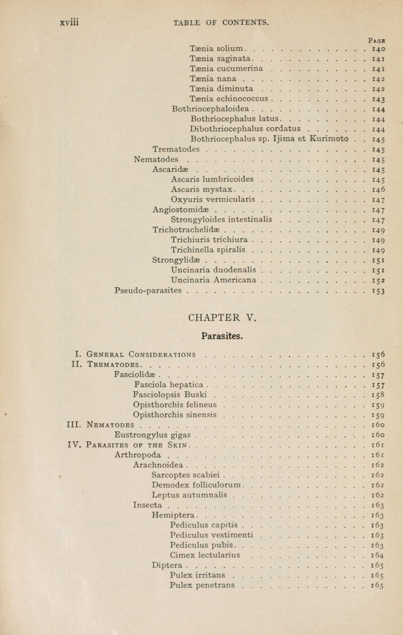 Page Taenia solium 140 Taenia saginata 141 Taenia cucumerina 141 Taenia nana 142 Taenia diminuta 142 Taenia echinococcus 143 Bothriocephaloidea 144 Bothriocephalus latus 144 Dibothriocephalus cordatus 144 Bothriocephalus sp. Ijima et Kurimoto . . 145 Trematodes 145 Nematodes 145 Ascaridae 145 Ascaris lumbricoides 145 Ascaris mystax 146 Oxyuris vermicularis 147 Angiostomidae 147 Strongyloides intestinalis 147 Trichotrachelidae 149 Trichiuris trichiura 149 Trichinella spiralis 149 Strongylidae 151 Uncinaria duodenalis 151 Uncinaria Americana 152 Pseudo-parasites 153 CHAPTER V. Parasites. I. General Considerations 156 II. Trematodes 156 Fasciolidae 157 Fasciola hepatica 157 Fasciolopsis Buski 158 Opisthorchis felineus 159 Opisthorchis sinensis 159 III. Nematodes 160 Eustrongylus gigas 160 IV. Parasites op the Skin 161 Arthropoda 161 Arachnoidea 162 • Sarcoptes scabiei 162 Demodex folliculorum 162 Leptus autumnalis . . .' 162 Insecta 163 Hemiptera .163 Pediculus capitis 163 Pediculus vestimenti 163 Pediculus pubis 163 Cimex lectularius 164 Diptera 165 Pulex irritans 165 Pulex penetrans 165