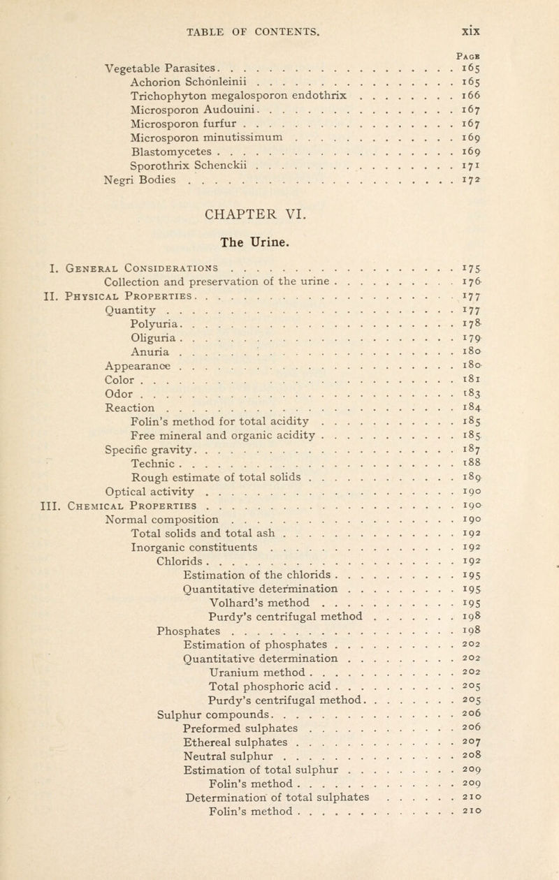 Pagb Vegetable Parasites 165 Achorion Schonleinii 165 Trichophyton megalosporon endothrix 166 Microsporon Audouini 167 Microsporon furfur 167 Microsporon minutissimum 169 Blastomycetes 169 Sporothrix Schenckii 171 Negri Bodies 172^ CHAPTER VI. The Urine. I. General Considerations 175 Collection and preservation of the urine 176 II. Physical Properties 177 Quantity i77 Polyuria 17& Oliguria i79 Anuria i8o Appearance 180 Color 181 Odor 183 Reaction 184 Folin's method for total acidity 185 Free mineral and organic acidity 185 Specific gravity 187 Technic t88 Rough estimate of total solids 189 Optical activity 190 III. Chemical Properties 19° Normal composition 190 Total solids and total ash 192 Inorganic constituents 192 Chlorids 192 Estimation of the chlorids 195 Quantitative determination 195 Volhard's method 195 Purdy's centrifugal method 198 Phosphates 198 Estimation of phosphates 202 Quantitative determination 202 Uranium method 202 Total phosphoric acid 205 Purdy's centrifugal method 205 Sulphur compounds 206 Preformed sulphates 206 Ethereal sulphates 207 Neutral sulphur 208 Estimation of total sulphur 209 Folin's method 209 Determination of total sulphates 210 Folin's method 210