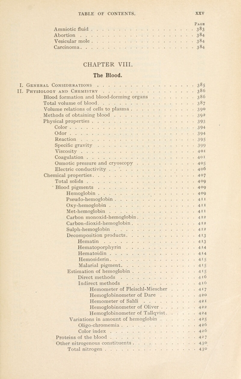Pagb Amniotic fluid 383 Abortion 384 Vesicular mole 384 Carcinoma 384 CHAPTER VIII. The Blood. I. General Considerations 385 II. Physiology and Chemistry 386 Blood formation and blood-forming organs 386 Total volume of blood. 387 Volume relations of cells to plasma 390 Methods of obtaining blood 392 Physical properties 393 Color 394 Odor 394 Reaction 395 Specific gravity 399 Viscosity 401 Coagulation 401 Osmotic pressure and cryoscopy 40S Electric conductivity . . ' 406 Chemical properties 407 Total soHds 409 ■ Blood pigments 409 Hemoglobin 409 Pseudo-hemoglobin 411 Oxy-hemoglobin 411 Met-hemoglobin 4 Carbon monoxid-hemoglobin 412 Carbon-dioxid-hemoglobin 412 Sulph-hemoglobin 412 Decomposition products 413 Hematin 413 Hematoporphyrin 414 Hematoidin 4^4 Hemosiderin 4^5 Malarial pigment 415 Estimation of hemoglobin 415 Direct methods 416 Indirect methods 416 Hemometer of Fleischl-Miescher 417 Hemoglobinometer of Dare 420 Hemometer of Sahli 421 Hemoglobinometer of Oliver 422 Hemoglobinometer of Tallqvist 424 Variations in amount of hemoglobin 425 Oligo-chromemia 426 Color index 426 Proteins of the blood 427 Other nitrogenous constituents 43° Total nitrogen 43°