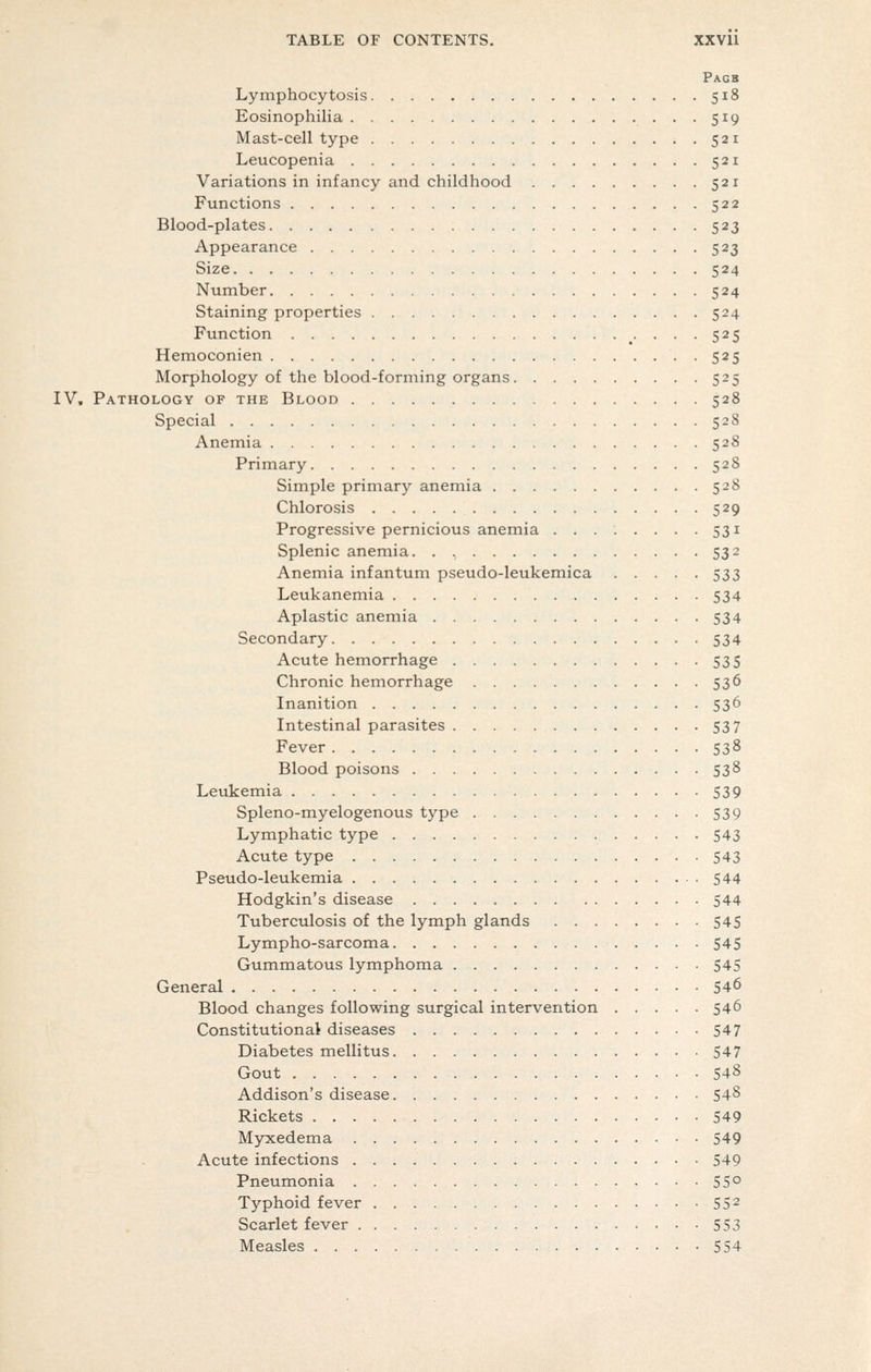 Pagb Lymphocytosis 518 Eosinophilia 519 Mast-cell type 521 Leucopenia 521 Variations in infancy and childhood 521 Functions 522 Blood-plates 523 Appearance 523 Size 524 Number 524 Staining properties 524 Function 525 Hemoconien 525 Morphology of the blood-forming organs 525 IV. Pathology of the Blood 528 Special 528 Anemia 528 Primary 528 Simple primary anemia 528 Chlorosis 529 Progressive pernicious anemia 531 Splenic anemia 532 Anemia infantum pseudo-leukemica 533 Leukanemia 534 Aplastic anemia 534 Secondary 534 Acute hemorrhage 535 Chronic hemorrhage 536 Inanition 536 Intestinal parasites 537 Fever 538 Blood poisons 538 Levikemia 539 Spleno-myelogenous type 539 Lymphatic type 543 Acute type 543 Pseudo-leukemia 544 Hodgkin's disease 544 Tuberculosis of the lymph glands 545 Lympho-sarcoma 545 Gummatous lymphoma 545 General 546 Blood changes following surgical intervention 546 Constitutional diseases 547 Diabetes mellitus 547 Gout 548 Addison's disease 548 Rickets 549 Myxedema 549 Acute infections 549 Pneumonia 55° Typhoid fever 55^ Scarlet fever 553 Measles 554