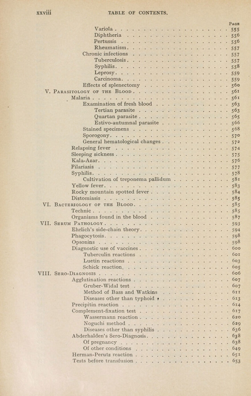 Page Variola 555 Diphtheria 556 Pertussis 556 Rheumatism 557 Chronic infections 557 Tuberculosis 557 Syphilis 558 Leprosy 559 Carcinoma 559 Effects of splenectomy 560 V. Parasitology of the Blood 561 Malaria 561 Examination of fresh blood 563 Tertian parasite 563 Quartan parasite 565 Estivo-autumnal parasite 566 Stained specimens 568 Sporogony 570 General hematological changes 572 Relapsing fever 574 Sleeping sickness 575 Kala-Azar 576 Filariasis ••••577 Syphilis 578 Cultivation of treponema pallidum 581 Yellow fever 583 Rocky mountain spotted fever 584 Distomiasis 585 VI. Bactemologv- of the Blood 585 Technic 585 Organisms found in the blood 587 VII. Serum Pathology 593 Ehrlich's side-chain theory 594 Phagocytosis 598 Opsonins 598 Diagnostic use of vaccines 600 Tuberculin reactions 601 Luetin reactions 603 Schick reaction 605 VIII. Sero-Diagnosis 606 Agglutination reactions 607 Gruber-Widal test 607 Method of Bass and Watkins 611 Diseases other than typhoid t 613 Precipitin reaction 614 Complement-fixation test 617 Wassermann reaction 620 Noguchi method 629 Diseases other than syphilis 636 Abderhalden's Sero-Diagnosis 638 Of pregnancy 638 Of other conditions 649 Herman-Perutz reaction 651 Tests before transfusion 653