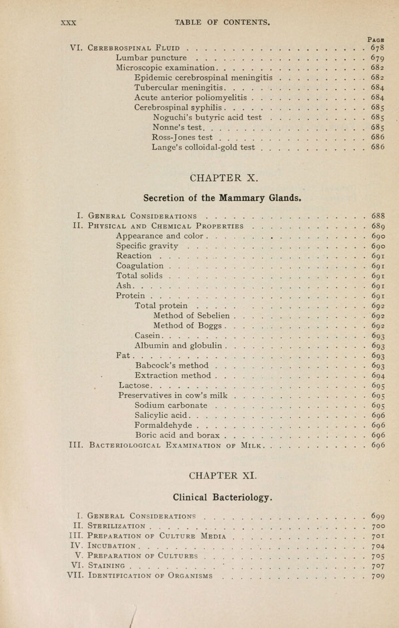 Pagb VI. Cerebrospinal Fluid 678 Lumbar puncture 679 Microscopic examination 682 Epidemic cerebrospinal meningitis 682 Tubercular meningitis 684 Acute anterior poliomyelitis 684 Cerebrospinal syphilis 685 Noguchi's butyric acid test 685 Nonne's test 685 Ross-Jones test 686 Lange's colloidal-gold test 686 CHAPTER X. Secretion of the Mammary Glands. I. General Considerations 688 II. Physical and Chemical Properties 689 Appearance and color 690 Specific gravity 690 Reaction 691 Coagulation 691 Total solids 691 Ash 691 Protein 691 Total protein 692 Method of Sebelien 692 Method of Boggs 692 . Casein 693 Albumin and globulin 693 Fat 693 Babcock's method 693 Extraction method 694 Lactose 695 Preservatives in cow's milk 695 Sodium carbonate 695 Salicylic acid 696 Formaldehyde 696 Boric acid and borax 696 III. Bacteriological Examination of Milk 696 CHAPTER XI. Clinical Bacteriology. I. General Considerations 699 II. Sterilization 700 III. Preparation of Culture Media 701 IV. Incubation 704 V. Preparation op Cultures 705 VI. Staining 707 VII. Identification of Organisms 709