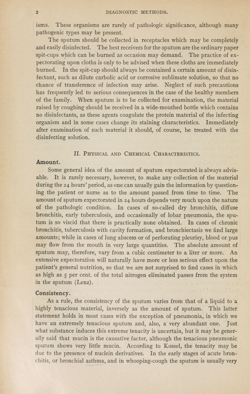 isms. These organisms are rarely of pathologic significance, although many pathogenic types may be present. The sputum should be collected in receptacles which may be completely and easily disinfected. The best receivers for the sputum are the ordinary paper spit-cups which can be burned as occasion may demand. The practice of ex- pectorating upon cloths is only to be advised when these cloths are immediately burned. In the spit-cup should always be contained a certain amount of disin- fectant, such as dilute carbolic acid or corrosive sublimate solution, so that no chance of transference of infection may arise. Neglect of such precautions has frequently led to serious consequences in the case of the healthy members of the family. When sputum is to be collected for examination, the material raised by coughing should be received in a wide-mouthed bottle which contains no disinfectants, as these agents coagulate the protein material of the infecting organism and in some cases change its staining characteristics. Immediately after examination of such material it should, of course, be treated with the disinfecting solution. II. Physical and Chemical Chail\cteristics. Amount. Some general idea of the amount of sputum expectorated is always advis- able. It is rarely necessary, however, to make any collection of the material during the 24 hours' period, as one can usually gain the information by question- ing the patient or nurse as to the amount passed from time to time. The amount of sputum expectorated in 24 hours depends very much upon the nature of the pathologic condition. In cases of so-called dry bronchitis, dififuse bronchitis, early tuberculosis, and occasionally of lobar pneumonia, the spu- tum is so viscid that there is practically none obtained. In cases of chronic bronchitis, tuberculosis with cavity formation, and bronchiectasis we find large amounts; while in cases of lung abscess or of perforating pleurisy, blood or pus may flow from the mouth in very large quantities. The absolute amount of sputum may, therefore, vary from a cubic centimeter to a liter or more. An extensive expectoration will naturally have more or less serious effect upon the patient's general nutrition, so that we are not surprised to find cases in which as high as 5 per cent, of the total nitrogen eliminated passes from the system in the sputum (Lenz). Consistency. As a rule, the consistency of the sputum varies from that of a liquid to a highly tenacious material, inversely as the amount of sputum. This latter statement holds in most cases with the exception of pneumonia, in which we have an extremely tenacious sputum and, also, a very abundant one. Just what substance induces this extreme tenacity is uncertain, but it may be gener- ally said that mucin is the causative factor, although the tenacious pneumonic sputum shows very little mucin. According to Kossel, the tenacity may be due to the presence of nuclein derivatives. In the early stages of acute bron- chitis, or bronchial asthma, and in whooping-cough the sputum is usually very