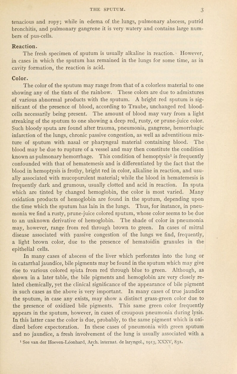 tenacious and ropy; while in edema of the lungs, pulmonary abscess, putrid bronchitis, and pulmonary gangrene it is very watery and contains large num- bers of pus-cells. Reaction. The fresh specimen of sputum is usually alkaline in reaction. However, in cases in which the sputum has remained in the lungs for some time, as in cavity formation, the reaction is acid. Color. The color of the sputum may range from that of a colorless material to one showing any of the tints of the rainbow. These colors are due to admixtures of various abnormal products with the sputum. A bright red sputum is sig- nificant of the presence of blood, according to Traube, unchanged red blood- cells necessarily being present. The amount of blood may vary from a light streaking of the sputum to one showing a deep red, rusty, or prune-juice color. Such bloody sputa are found after trauma, pneumonia, gangrene, hemorrhagic infarction of the lungs, chronic passive congestion, as well as adventitious mix- ture of sputum with nasal or pharyngeal material containing blood. The blood may be due to rupture of a vessel and may then constitute the condition known as pulmonary hemorrhage. This condition of hemoptysis^ is frequently confounded with that of hematemesis and is differentiated by the fact that the blood in hemoptysis is frothy, bright red in color, alkaline in reaction, and usu- ally associated with mucopurulent material; while the blood in hematemesis is frequently dark and grumous, usually clotted and acid in reaction. In sputa which are tinted by changed hemoglobin, the color is most varied. Many oxidation products of hemoglobin are found in the sputum, depending upon the time which the sputum has lain in the lungs. Thus, for instance, in pneu- monia we find a rusty, prune-juice colored sputum, whose color seems to be due to an unknown derivative of hemoglobin. The shade of color in pneumonia may, however, range from red through brown to green. In cases of mitral disease associated with passive congestion of the lungs we find, frequently, a light brown color, due to the presence of hematoidin granules in the epithelial cells. In many cases of abscess of the liver which perforates into the lung or in catarrhal jaundice, bile pigments may be found in the sputum which may give rise to various colored sputa from red through blue to green. Although, as shown in a later table, the bile pigments and hemoglobin are very closely re- lated chemically, yet the clinical significance of the appearance of bile pigment in such cases as the above is very important. In many cases of true jaundice the sputum, in case any exists, may show a distinct grass-green color due to the presence of oxidized bile pigments. This same green color frequently appears in the sputum, however, in cases of croupous pneumonia during lysis. In this latter case the color is due, probably, to the same pigment which is oxi- dized before expectoration. In these cases of pneumonia with green sputum and no jaundice, a fresh involvement of the lung is usually associated with a * See van der Hoeven-Leonhard, Arch, internat. de larj-ngol., 1913, XXXV, 831.