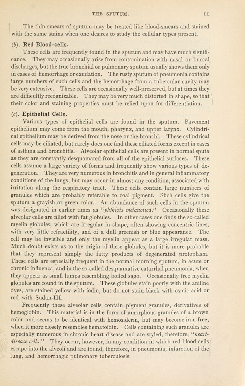 The thin smears of sputum may be treated like blood-smears and stained with the same stains when one desires to study the cellular types present. (b). Red Blood-cells. These cells are frequently found in the sputum and may have much signifi- cance. They may occasionally arise from contamination with nasal or buccal discharges, but the true bronchial or pulmonary sputum usually shows them only in cases of hemorrhage or exudation. The rusty sputum of pneumonia contains large numbers of such cells and the hemorrhage from a tubercular cavity may be very extensive. These cells are occasionally well-preserved, but at times they are difficultly recognizable. They may be very much distorted in shape, so that their color and staining properties must be relied upon for diflferentiation. (c). Epithelial Cells. Various types of epithelial cells are found in the sputum. Pavement epithelium may come from the mouth, pharynx, and upper larynx. Cylindri- cal epithelium may be derived from the nose or the bronchi. These cylindrical cells may be ciliated, but rarely does one find these ciliated forms except in cases of asthma and bronchitis. Alveolar epithelial cells are present in normal sputa as they are constantly desquamated from all of the epithelial surfaces. These cells assume a large variety of forms and frequently show various types of de- generation. They are very numerous in bronchitis and in general inflammatory conditions of the lungs, but may occur in almost any condition, associated with irritation along the respiratory tract. These cells contain large numbers of granules which are probably referable to coal pigment. Sftch cells give the sputum a grayish or green color. An abundance of such cells in the sputum was designated in earlier times as phthisis melanotica. Occasionally these alveolar cells are filled with fat globules. In other cases one finds the so-called myelin globules, which are irregular in shape, often showing concentric lines, with very little refractility, and of a dull greenish or blue appearance. The cell may be invisible and only the myelin appear as a large irregular mass. Much doubt exists as to the origin of these globules, but it is more probable that they represent simply the fatty products of degenerated protoplasm. These cells are especially frequent in the normal morning sputum, in acute or chronic influenza, and in the so-called desquamative catarrhal pneumonia, when they appear as small lumps resembling boiled sago. Occasionally free myelin globules are found in the sputum. These globules stain poorly with the aniline dyes, are stained yellow with iodin, but do not stain black with osmic acid or red with Sudan-Ill. Frequently these alveolar cells contain pigment granules, derivatives of hemoglobin. This material is in the form of amorphous granules of a brown color and seems to be identical with hemosiderin, but may become iron-free, when it more closely resembles hematoidin. Cells containing such granules are especially numerous in chronic heart disease and are styled, therefore, heart- disease cells. They occur, however, jn any condition in which red blood-cells' escape into the alveoli and are found, therefore, in pneumonia, infarction of the) lung, and hemorrhagic pulmonary tuberculosis. '