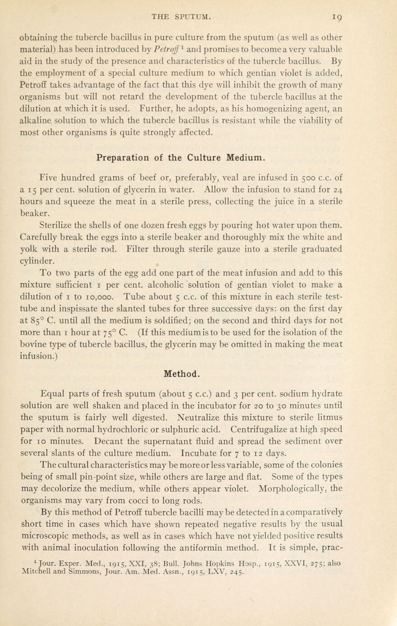 obtaining the tubercle bacillus in pure culture from the sputum (as well as other material) has been introduced hy Petrof ^ and promises to become a very valuable aid in the study of the presence and characteristics of the tubercle bacillus. By the employment of a special culture medium to which gentian violet is added, Petroff takes advantage of the fact that this dye will inhibit the growth of many organisms but will not retard the development of the tubercle bacillus at the dilution at which it is used. Further, he adopts, as his homogenizing agent, an alkaline solution to which the tubercle bacillus is resistant while the viabiUty of most other organisms is quite strongly affected. Preparation of the Culture Medium. Five hundred grams of beef or, preferably, veal are infused in 500 c.c. of a 15 per cent, solution of glycerin in water. Allow the infusion to stand for 24 hours and squeeze the meat in a sterile press, collecting the juice in a sterile beaker. Sterilize the shells of one dozen fresh eggs by pouring hot water upon them. Carefully break the eggs into a sterile beaker and thoroughly mix the white and yolk with a sterile rod. Filter through sterile gauze into a sterile graduated cylinder. To two parts of the egg add one part of the meat infusion and add to this mixture sufficient i per cent, alcoholic solution of gentian violet to make a dilution of i to 10,000. Tube about 5 c.c. of this mixture in each sterile test- tube and inspissate the slanted tubes for three successive days: on the first day at 85° C. until all the medium is soldified; on the second and third days for not more than i hour at 75° C. (If this medium is to be used for the isolation of the bovine t}'pe of tubercle bacillus, the glycerin may be omitted in making the meat infusion.) Method. Equal parts of fresh sputum (about 5 c.c.) and 3 per cent, sodium hydrate solution are well shaken and placed in the incubator for 20 to 30 minutes until the sputum is fairly well digested. Neutralize this mixture to sterile litmus paper with normal hydrochloric or sulphuric acid. Centrifugalize at high speed for 10 minutes. Decant the supernatant fluid and spread the sediment over several slants of the culture medium. Incubate for 7 to 12 days. The cultural characteristics may be more or less variable, some of the colonies being of small pin-point size, while others are large and flat. Some of the types may decolorize the medium, while others appear violet. Morphologically, the organisms may vary from cocci to long rods. By this method of Petro£f tubercle bacilli maybe detected in a comparatively short time in cases which have shown repeated negative results by the usual microscopic methods, as well as in cases which have not yielded positive results with animal inoculation following the antiformin method. It is simple, prac- ' Jour. Exper. Med., 1915, XXI, 38; Bull. Johns Hopkins Hosp., 1915, XXVI, 275; also Mitciaell and Simmons, Jour. Am. Med. Assn., 1915, LXV, 245.