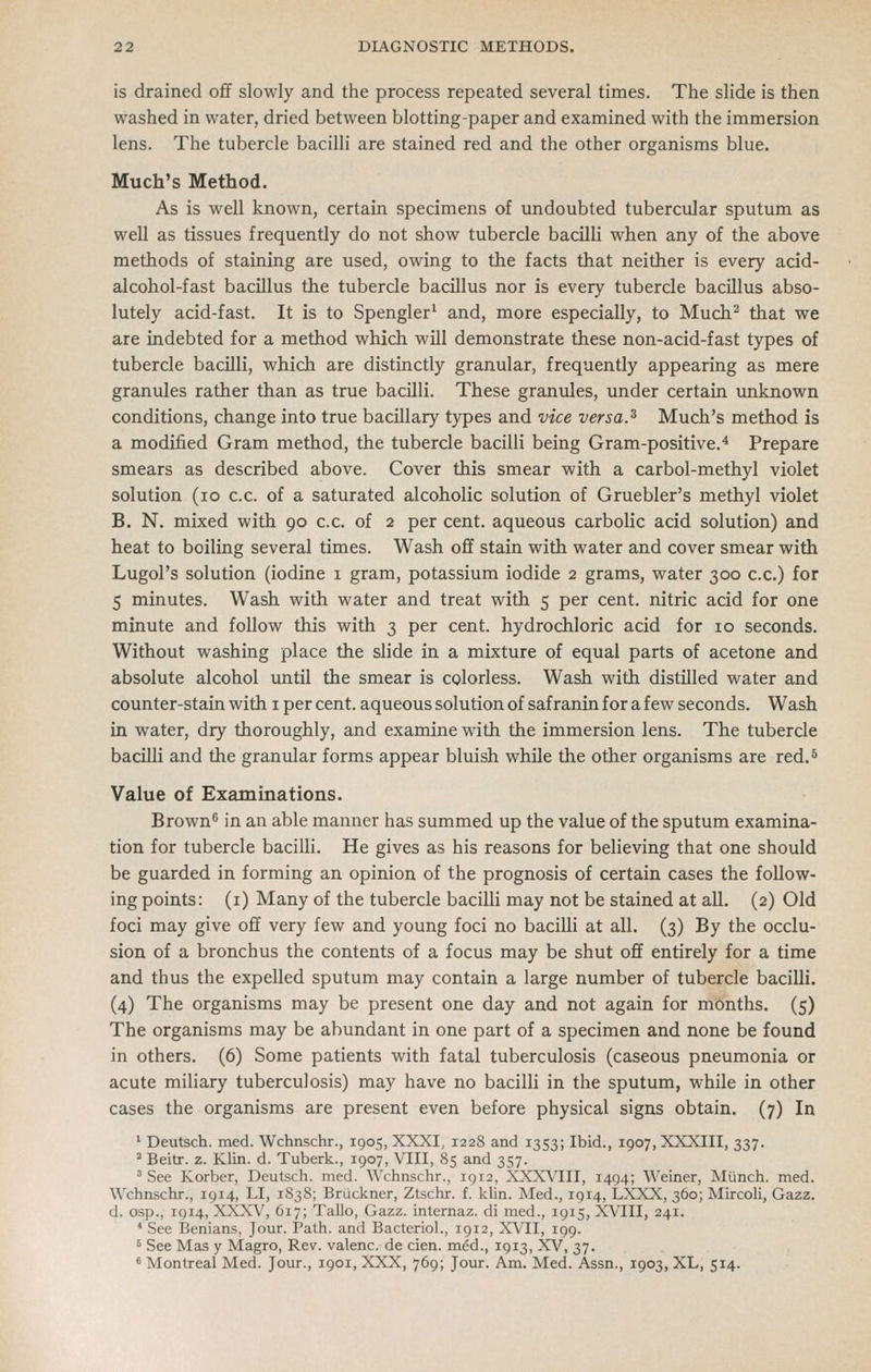 is drained oflf slowly and the process repeated several times. The slide is then washed in water, dried between blotting-paper and examined with the immersion lens. The tubercle bacilli are stained red and the other organisms blue. Much's Method. As is well known, certain specimens of undoubted tubercular sputum as well as tissues frequently do not show tubercle bacilli when any of the above methods of staining are used, owing to the facts that neither is every acid- alcohol-fast bacillus the tubercle bacillus nor is every tubercle bacillus abso- lutely acid-fast. It is to Spengler^ and, more especially, to Much^ that we are indebted for a method which will demonstrate these non-acid-fast types of tubercle bacilli, which are distinctly granular, frequently appearing as mere granules rather than as true bacilli. These granules, under certain imknown conditions, change into true bacillary types and vice versa.^ Much's method is a modified Gram method, the tubercle bacilli being Gram-positive.^ Prepare smears as described above. Cover this smear with a carbol-methyl violet solution (lo c.c. of a saturated alcoholic solution of Gruebler's methyl violet B. N. mixed with 90 c.c. of 2 per cent, aqueous carbolic acid solution) and heat to boiling several times. Wash ofif stain with water and cover smear with Lugol's solution (iodine 1 gram, potassium iodide 2 grams, water 300 c.c.) for 5 minutes. Wash with water and treat with 5 per cent, nitric acid for one minute and follow this with 3 per cent, hydrochloric acid for 10 seconds. Without washing place the slide in a mixture of equal parts of acetone and absolute alcohol until the smear is colorless. Wash with distilled water and counter-stain with i per cent, aqueous solution of saf ranin for a few seconds. Wash in water, dry thoroughly, and examine with the immersion lens. The tubercle bacilli and the granular forms appear bluish while the other organisms are red.^ Value of Examinations. Brown^ in an able manner has summed up the value of the sputum examina- tion for tubercle bacilli. He gives as his reasons for believing that one should be guarded in forming an opinion of the prognosis of certain cases the follow- ing points: (i) Many of the tubercle bacilli may not be stained at all. (2) Old foci may give off very few and young foci no bacilli at all. (3) By the occlu- sion of a bronchus the contents of a focus may be shut ofif entirely for a time and thus the expelled sputum may contain a large number of tubercle bacilli. (4) The organisms may be present one day and not again for months. (5) The organisms may be abundant in one part of a specimen and none be found in others. (6) Some patients with fatal tuberculosis (caseous pneumonia or acute miliary tuberculosis) may have no bacilli in the sputum, while in other cases the organisms are present even before physical signs obtain. (7) In * Deutsch. med. Wchnschr., 1905, XXXI, 1228 and 1353; Ibid., 1907, XXXIII, 337. ^ Beitr. z. Klin. d. Tuberk., 1907, VIII, 85 and 357. 'See Korber, Deutsch. med. Wchnschr., 1912, XXXA'III, 1494; Weiner, Miinch. med. Wchnschr., 1914, LI, 1838; Bruckner, Ztschr. f. klin. Med., 1914, LXXX, 360; Mircoli, Gazz. d. osp., 1914, XXXV, 617; Tallo, Gazz. internaz. di med., 1915, XVIII, 241. * See Benians, Jour. Path, and Bactcriol., 1912, XVII, 199. 5 See Mas y Magro, Rev. valenc. de cien. med., 1913, XV, 37. « Montreal Med. Jour., 1901, XXX, 769; Jour. Am. Med. Assn., 1903, XL, 514.