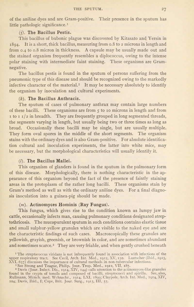 of the aniline dyes and are Gram-positive. Their presence in the sputum has little pathologic significance.^ (j). The Bacillus Pestis. This bacillus of bubonic plague was discovered by Kitasato and Yersin in 1894. It is a short, thick bacillus, measuring from 0.8 to 2 microns in length and from 0.4 to 0.8 micron in thickness. A capsule may be usually made out and the stained organism frequently resembles a diplococcus, owing to the intense polar staining with intermediate faint staining. These organisms are Gram- negative. The bacillus pestis is found in the sputum of persons suffering from the pneumonic type of this disease and should be recognized owing to the markedly infective character of the material.- It may be necessary absolutely to identify the organism by inoculation and cultural experiments. (k). The Bacillus Anthracis. The sputum of cases of pulmonary anthrax may contain large numbers of these bacilli. These organisms are from 5 to 10 microns in length and from I to I 1/2 in breadth. They are frequently grouped in long segmented threads, the segments varying in length, but usually being two or three times as long as broad. Occasionally these bacilli may be single, but are usually multiple. They form oval spores in the middle of the short segments. The organism stains with the ordinary dyes and is also Gram-positive. For absolute identifica- tion cultural and inoculation experiments, the latter into white mice, may be necessary, but the morphological characteristics will usually identify it. (/). The Bacillus Mallei. This organism of glanders is found in the sputum in the pulmonary form of this disease. Morphologically, there is nothing characteristic in the ap- pearance of this organism beyond the fact of the presence of faintly staining areas in the protoplasm of the rather long bacilli. These organisms stain by Gram's method as well as with the ordinary aniline dyes. For a final diagno- sis inoculation into a guinea-pig should be made. (m). Actinomyces Hommis (Ray Fungus). This fungus, which gives rise to the condition known as lumpy jaw in cattle, occasionally infects man, causing pulmonary conditions designated strep- tothricosis. The mucopurulent sputum in such conditions contains elastic tissue and small sulphur-yellow granules which are visible to the naked eye and are the characteristic findings of such cases. Macroscopically these granules are yellowish, grayish, greenish, or brownish in color, and are sometimes abundant and sometimes scarce.^ They are very friable, and when gently crushed beneath * The streptococcus viridans is not infrequently found in association with infections of the upper respiratory tract. See Cecil, Arch. Int. Med., 1915, XV, 150. Luetscher (Ibid., 1915, XVI, 657) discusses the importance of cultural methods in non-tubercular infections. 2 See Strong and Teague, Philip. Jour. Trop. Med., IQ12, VII, 187. ^ Davis (Jour. Infect. Dis., 1914, XIV, 144) calls attention to the actinomyces-like granules found in the crypts of tonsils and composed of bacilli, streptococci and spirilla. See, also, Rullmann, Miinch. med. Wchnschr., 1914, LXI, 1899; Claypole, Arch. Int. Med., 1914, XIV, 104; Davis, Ibid., I; Cope, Brit. Jour. Surg., 1915, III, 55.