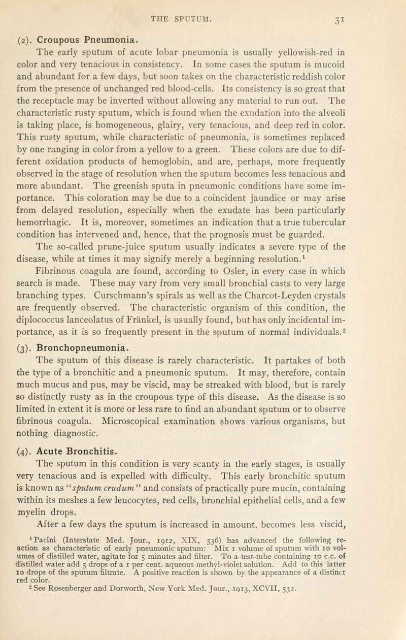 (2). Croupous Pneumonia. The early sputum of acute lobar pneumonia is usually yellowish-red in color and very tenacious in consistency. In some cases the sputum is mucoid and abundant for a few days, but soon takes on the characteristic reddish color from the presence of unchanged red blood-cells. Its consistency is so great that the receptacle may be inverted without allowing any material to run out. The characteristic rusty sputum, which is found when the exudation into the alveoli is taking place, is homogeneous, glairy, very tenacious, and deep red in color. This rusty sputum, while characteristic of pneumonia, is sometimes replaced by one ranging in color from a yellow to a green. These colors are due to dif- ferent oxidation products of hemoglobin, and are, perhaps, more frequently observed in the stage of resolution when the sputum becomes less tenacious and more abundant. The greenish sputa in pneumonic conditions have some im- portance. This coloration may be due to a coincident jaundice or may arise from delayed resolution, especially when the exudate has been particularly hemorrhagic. It is, moreover, sometimes an indication that a true tubercular condition has intervened and, hence, that the prognosis must be guarded. The so-called prune-juice sputum usually indicates a severe type of the disease, while at times it may signify merely a beginning resolution.^ Fibrinous coagula are found, according to Osier, in every case in which search is made. These may vary from very small bronchial casts to very large branching types. Curschmann's spirals as well as the Charcot-Leyden crystals are frequently observed. The characteristic organism of this condition, the diplococcus lanceolatus of Frankel, is usually found, but has only incidental im- portance, as it is so frequently present in the sputum of normal individuals.2 (3). Bronchopneumonia. The sputum of this disease is rarely characteristic. It partakes of both the type of a bronchitic and a pneumonic sputum. It may, therefore, contain much mucus and pus, may be viscid, may be streaked with blood, but is rarely so distinctly rusty as in the croupous type of this disease. As the disease is so limited in extent it is more or less rare to find an abundant sputum or to observe fibrinous coagula. Microscopical examination shows various organisms, but nothing diagnostic. (4). Acute Bronchitis. The sputum in this condition is very scanty in the early stages, is usually very tenacious and is expelled with difficulty. This early bronchitic sputum is known as ^^sputum cnidtcm and consists of practically pure mucin, containing within its meshes a few leucocytes, red cells, bronchial epithelial cells, and a few myelin drops. After a few days the sputum is increased in amount, becomes less viscid, 'Pacini (Interstate Med. Jour., 1912, XIX, 536) has advanced the following re- action as characteristic of early pneumonic sputum: Mix i volume of sputum with 10 vol- umes of distilled water, agitate for 5 minutes and filter. To a test-tube containing 10 c.c. of distilled water add 5 drops of a i per cent, aqueous methyl-violet solution. Add to this latter 10 drops of the sputum filtrate. A positive reaction is shown by the appearance of a distinct red color. 2 See Rosenberger and Dorworth, New York Med. Jour., IQ13, XCVII, 532.